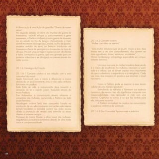 A última ação é uma Ação de guerrilha “Guerra de traves-
      seiros”
      No segundo sábado de abril, dia mundial da guerra de
      travesseiros, visando reforçar o posicionamento e gerar
      awareness, a Prefácio irá fazer a maior guerra de travessei-
      ros do estado do Rio de Janeiro. Aproveitando o tradi-         20.1.6.2 Conceito criativo
      cional movimento do Largo da Carioca, no Rio de Janeiro,       “Mulher com alma de menina”
      modelos vestidas de looks da Prefácio distribuirão mil
      travesseiros cheios de pena para os transeuntes na hora do     “Toda mulher brasileira quer ser jovem, magra e leve. Essa
      almoço. Haverá uma contagem regressiva com alto-falante        leveza tem a ver com comportamento, elas querem ser
      e todos começarão a guerra, que será gravada para um           mais agradáveis, doces, sedutoras, sorridentes”.
      posterior videocase a ser divulgado na internet através das    Mirian Goldenberg, antropóloga especialista em compor-
      redes sociais.                                                 tamento feminino.

                                                                            Um traço marcante da mulher brasileira deste século
      20.1.6. Estratégia de Criação                                  é o medo de envelhecer. As mulheres valorizam a juven-
                                                                     tude e a beleza, que se tornam capitais mais importantes
      20..1.6.1 Conceito criativo e sua relação com o eixo           do que a sabedoria, a experiência e a inteligência. Cada
      conceitual da marca                                            vez mais, elas investem em produtos que retardam o envel-
      Apelo Emocional, pois o intuito é diferenciar a marca          hecimento.
      através de um posicionamento único e não pelos atributos
      funcionais do produto.                                                 Como a Prefácio pode se associar a essa tensão
      Estilo Estilo de vida, a comunicação deve transmitir a         cultural de uma maneira positiva?
      sensação de ter o espírito jovem, traduzido através da                 Estimulando as mulheres a libertarem sua essência
      moda Prefácio.                                                 romântica, de menina. Isso não signiﬁca se comportar com
      Tom Autoestima, a comunicação deverá alimentar a               irresponsabilidade, mas aproveitar a vida com uma
      autoestima das mulheres, associando a Prefácio ao lado         menina. Caprichar no sorriso e no que faz sentido para
      jovem feminino.                                                ela, não para os outros.
      Abordagem criativa Será uma campanha focada na                         A Prefácio irá traduzir na moda e na comunicação
      construção de um relacionamento com ações pela internet        a essência romântica da juventude.
      (e-mail/newsletter) e branded content nas redes sociais
      aliado a promoção de vendas para estimular as atuais           20.1.6.3 Eixo Conceitual Apaixonante e autêntica
      clientes a trazerem amigas.
      Promessa da marca Manter a alma jovem das mulheres,
      resgatando sua essência romântica através de uma moda
      única e com personalidade.




138
 