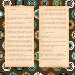 20.2. Campanha 2                                                     Na divulgação para o público masculino serão
                                                                   utilizadas mídias usadas por esses perﬁl, como post
      20.2.1. Nome da campanha: Com Amor                           patrocinados em blogs, press-releases para sites e blogs
                                                                   e material promocional perto de lojas masculinas. Para
      20.2.2. Público alvo: clientes e consumidores                este público a comunicação será voltada para o
                                                                   conhecimento da ação, fazendo-o mostrar para a namo-
      20.2.3. Objetivo da campanha: aumentar as vendas no          rada.
      dia dos namorados e aumentar o conhecimento de                       Para gerar viralização nas redes sociais, será
      marca entre os homens                                        criado um aplicativo no Facebook, onde as clientes irão
                                                                   convidar seus namorados para uma página especial,
      20.2.4. Tempo da Campanha:. 1 mês e 3 semanas,               onde o casal participará de um game, para ver quanto
      entre 13 de maio a 30 de junho de 2013.                      um conhece ao outro, somando pontos e concorrendo a
                                                                   prêmios.
      20.2.5. Comunicação integrada de marketing:. A cam-                  Entende-se que o público masculino não é o
      panha tem como objetivo aproveitar a oportunidade do         consumidor principal da marca, mas é um importante
      dia dos namorados. Apesar do alto número de vendas           público a ser atingido, pois sempre compram algo de
      na data, pode-se aumentar o faturamento incluindo os         especial para suas parceiras.
      namorados como compradores da marca. Além disso,
      como o romantismo é um dos pilares da marca, não             20.2.6. Estratégia de Criação
      poderia deixar passar em branco a época mais român-
      tica do ano.                                                 20.2.6.1 Conceito criativo e sua relação com o eixo
              Observando as compras feitas em lojas femini-        conceitual da marca
      nas, raramente vemos um homem comprando alguma               Apelo O apelo da comunicação será emocional para
      peça de roupa para as mulheres, por diversos motivos,        gerar identiﬁcação e aproximação com a marca
      sendo os principais não saber qual peças faz o estilo da     Estilo
      parceira e achar estranho entrar em uma loja feminina.       Tom O tom será divertido e romântico reforçando o posi-
              Para essa campanha será criado um hotsite interli-   cionamento da marca.
      gado às redes sociais onde as clientes poderão visual-       Abordagem criativa
      izar toda a coleção da Prefácio, escolher e rankear suas     Promessa da marca A Prefácio é símbolo de romance e
      roupas favoritas, personalizar uma mensagem e enviar         paixão, em todos os detalhes.
      para o seu namorado. Assim, este saberá quais peças
      comprar para a sua amada. Quando a lista for enviada,        20.2.6.2 Conceito criativo
      será postado em todas as redes sociais da cliente que         “Paixão em detalhes”
      ela está participando da ação. Da rede social será           Quando um casal brinca, se diverte, conhece cada
      retirada a foto do perﬁl de ambos e impressa em um           detalhe do outro parceiro, fazem tudo juntos, quando
      cartão personalizado pelo namorado.                          são verdadeiros amigos, esse é o amor verdadeiro.
              Esta ação poderá ser estendida para o                Amor é se apaixonar todos os dias pela mesma pessoa.
      aniversário das clientes e outras épocas do ano.             É ver a alma do parceiro. Não saber viver sem ele.
              Para a divulgação será utilizada forte presença      A Prefácio possui essa paixão por todos os detalhes. E
      nas mídias sociais, distribuição de press-releases para      quer que todos os casais conheçam também.
      blogs femininos e sites especializados. Além da atual
      base de dados da marca.                                      20.2.6.3 Eixo Conceitual Apaixonante.




140
 