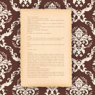 20.3. Campanha 3
      Nome da campanha: Estilo contagia.
      Público alvo: formadores de opinião, imprensa especializada,
      clientes e prospects.
      Objetivo da campanha: divulgar a nova coleção e aumentar o
      conhecimento de marca.
      Tempo da Campanha: 2 meses e 2 semanas de 15 de julho a 30
      de setembro de 2013.
      Etapa da comunicação: Recordatória.
      Promessa
      A mulher que veste Prefácio é contagiante.

      Apelo
      O apelo da comunicação será emocional para gerar identiﬁ-
      cação e aproximação com a marca e estilo de vida Prefácio.

      Tom
      O tom será divertido e romântico reforçando o posicionamento da
      marca.

      Conceito criativo

      “Lovesick”
      A paixão Prefácio é uma condição altamente contagiosa trans-
      mitida pelo olhar. O tratamento inclui doses diárias de estilo,
      sessões intensivas de compras e pílulas de atitude. Os sintomas
      são variados podendo levar desde pequenas cantadas a paixões
      agudas. Outros sintomas como aumento drástico de estilo,
      vontade de renovar o armário e comprar dúzias de sapatos ao
      mesmo tempo são freqüentes. Não existe cura ou vacina. Uma
      vez em contato com o estilo Prefácio não existe outra opção a não
      ser se deixar contagiar.
      Eixo Conceitual: Apaixonante e Autêntica.
      Comunicação integrada de marketing:
      Esta campanha divulgará o lançamento da segunda coleção do
      ano e reforçará o posicionamento da marca Prefácio. Novamente,
      nossas ações têm como dinâmica alcançar consumidoras poten-
      ciais através de nossas consumidoras.




142
 