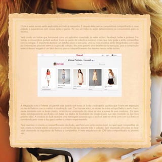 O site e redes sociais serão explorados em toda a campanha. É através deles que as consumidoras compartilharão a nova
coleção e experiências com nossas ações e peças. Por isso em todas as ações redirecionamos as consumidoras para os
mesmos.

Será criado um hotsite que funcionará como um aplicativo conectado às redes sociais: facebook, twitter e pinterest. No
hotsite, a consumidora poderá explorar todas as peças da coleção e construir o look que mais gosta e então compartilhar
com as amigas. É importante destacar um detalhe sobre a execução: uma ou mais modelos serão fotografadas com todas
as combinações possíveis entre as roupas da coleção. Isto para garantir uma excelência na execução, pois a composição
estética dessas imagens é um fator decisivo para o compartilhamento das mesmas nessas redes sociais.




A integração com o Pinterest vai permitir criar boards com todos os looks criados pelas usuárias que ﬁcarão em exposição
no site da Prefácio com os créditos à criadora do look. Com isso em mãos, as vitrines de todas as lojas Prefácio serão diaria-
mente montadas com os looks criados, incluindo na composição da vitrine as fotos e nomes de suas criadoras. Os looks
serão estrategicamente escolhidos com base nos dados de localidade da criadora para que seja montado na loja mais
próxima dela. A criadora do look receberá uma mensagem avisando que o seu look está na vitrine junto com sua foto e a
convidando para visitar a loja para conferir a vitrine e experimentá-lo.

Para incentivar a criação e compartilhamento dos looks, será feita uma ação promocional, na qual quem compartilhar um
look criado no hotsite estará concorrendo a um banho de loja durante toda a coleção. Será disparada uma peça no face-
book chamando as seguidoras da Prefácio a compartilhar. A meta estipulada é de 200 looks compartilhados no primeiro
mês.




                                                                                                                                 143
 