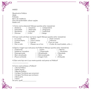ANEXO

Questionário Prefácio
Idade:
Profissão:
Bairro de residência:
Grau de escolaridade: colocar opções
Estado civil:

1) Como você se descreve? (Marque quantas achar necessárias)
( ) Moderna         ( ) Impulsiva     ( ) Independente
( ) Descolada       ( ) Reservada      ( ) Preguiçosa
( ) Romântica      ( ) Animada        ( ) Tradicional
( ) Teimosa       ( ) It Girl        ( ) Meiga

2) O que você curte fazer nas horas vagas? (Marque quantas achar necessárias)
( ) Ir a praia          ( ) Malhar                ( ) Fazer compras
( ) Cinema/Teatro       ( ) Ouvir música           ( ) Namorar
( ) Estudar            ( ) Internet              ( ) Ficar em casa
( ) Sair a noite        ( ) Passear ao ar livre   ( ) Cuidar do visual (cabelo, unha...)

3) Qual a imagem que você possui da Prefácio? (Marque quantas achar necessárias)
( ) Tradicional.                   ( ) Jovem                   ( ) Menina
( ) Moderna/ Inovadora              ( ) Organizada              ( ) Romântica
( ) Desorganizada               ( ) Ultrapassada             ( ) Descolada
( ) Bem conceituada             ( ) Mal conceituada           ( ) Séria
( ) Pouco conhecida             ( ) Imagem forte            ( ) Antiquada

4) Que outra loja vem à sua mente quando você pensa na Prefácio?
_____________________

5) Como você conheceu a Prefácio?
( ) Site da Prefácio
( ) Redes Sociais
( ) Blog da Prefácio
( ) Amigos/ Familiares que consomem
( ) Amigos/ Familiares que conhecem
( ) Mora perto
( ) Outro
Se outro, qual?__________________
 
