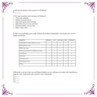 6) Há quanto tempo você compra na Prefácio?
R: _______

7) Em que ocasiões você compra na Prefácio?
( ) Troca de coleções
( ) Datas comemorativas
( ) Quando passa perto da loja
( ) Quando renova o seu armário
( ) Eventos (festas, shows, etc)
( ) Para o dia a dia


8) Dê a sua avaliação para cada atributo da Prefácio destacado, marcando com um X a
opção escolhida.

        ATRIBUTOS                                       PÉSSIMO   RUIM   REGULAR   BOM   EXCELENTE

        1) Qualidade do material utilizado na roupa        1       2        3       4       5

        2) Variedade de roupas                             1       2        3       4       5

        3) Estilo das roupas                               1       2        3       4       5

        4) Roupas de acordo com as tendências de moda      1       2        3       4       5

        5) Atendimento                                     1       2        3       4       5

        6) Ambiente                                        1       2        3       4       5

        7) Limpeza da loja                                 1       2        3       4       5

        8) Localização da loja                             1       2        3       4       5

        9) Preço                                           1       2        3       4       5




Utilizando o número dos nove atributos listados acima, coloque em ordem de importância,
indo do mais importante até o quarto mais importante.
1°)_____
2°)_____
3°)_____
4°)_____
 