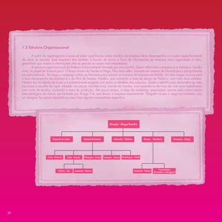 1.2 Estrutura Organizacional

            A partir do organograma é possível saber qual função cada membro da empresa deve desempenhar e a quem especiﬁcamente
     ele deve se reportar. Esse esquema tem também a função de tornar o ﬂuxo de informações da empresa mais organizado e claro,
     garantindo que dados e informações não se percam ou sejam mal interpretados.
            A estrutura organizacional da Prefácio é basicamente formada por uma família. Quem administra a empresa é a matriarca, Sandra
     Lima, no papel de diretora-geral. O braço direito de Sandra é Diego, ﬁlho mais velho, formado em sistema de informações e pós-graduado
     em administração. Ele largou o emprego sólido na Petrobrás para assumir as ﬁnanças da empresa da família. Um dos cargos cruciais para
     o bom desempenho da empresa é o da ﬁlha de Sandra, Natália, que comanda a área de design da Prefácio, com mais duas estilistas.
     Natália faz faculdade de moda e é extremamente exigente com todos os detalhes das coleções, desde a identiﬁcação de tendências inter-
     nacionais à escolha do zíper utilizado nas peças. Ivanildo Lima, marido de Sandra, com experiência de mais de vinte anos trabalhando
     com corte de tecidos, comanda a área de produção. Até pouco tempo, a área de marketing, responsável apenas pela comunicação
     mercadológica da marca, era formada por Thiago Cid, que deixou a empresa recentemente. Ninguém ocupa o cargo no momento, mas
     um designer faz peças esporádicas caso haja alguma necessidade especíﬁca.




                                                                                               Direção - Diego/Sandra




                             Suporte às Lojas                      Desenvolvimento                  Atacado - Gislene                Financ. - Marilena             Franquia - Diego




                        Corte - Emerson        Estilo - Natalia     Pilotagem - Cassia   Produção - Sirlene   Modelagem - Cleide




                                                                                                                                                      Terceirizados
                                   Estilista - Taís     Assistente - Patricia                                             Assistente - Tatiana
                                                                                                                                                 (Contador e Advogado)




23
 