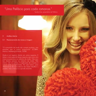 “Uma Prefácio para cada romance.”
                                              Sandra Lima, proprietária da Prefácio.




2        Análise interna

2.1      Posicionamento de marca e imagem



“O consumidor de moda não compra produtos, mas
emoções que a marca proporciona” (COBRA,
Marcos; Marketing & Moda, 2008)

Moda é um negócio distinto em vários aspectos. E
talvez o mais especial desses aspectos seja como uma
marca se posiciona na indústria da moda. Não exis-
tem direitos autorais na indústria da moda. Pelo
menos, não na prática. A replicação de criações é
comum entre os fashionistas. Por este motivo, para
diferenciar-se da concorrência não basta trabalhar o
produto, mas a marca e o que ela transmite.




    28
 