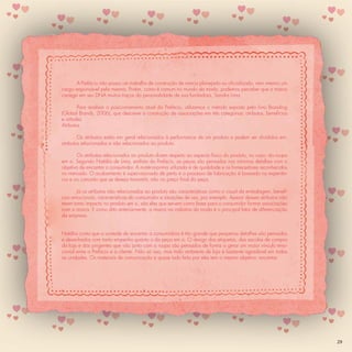 A Prefácio não possui um trabalho de construção de marca planejado ou oﬁcializado, nem mesmo um
cargo responsável pela mesma. Porém, como é comum no mundo da moda, podemos perceber que a marca
carrega em seu DNA muitos traços da personalidade de sua fundadora, Sandra Lima.

        Para analisar o posicionamento atual da Prefácio, utilizamos o método exposto pelo livro Branding
(Global Brands, 2006), que descreve a construção de associações em três categorias: atributos, benefícios
e atitudes
Atributos

        Os atributos estão em geral relacionados à performance de um produto e podem ser divididos em:
atributos relacionados e não relacionados ao produto.

       Os atributos relacionados ao produto dizem respeito ao aspecto físico do produto, no caso: da roupa
em si. Segundo Natália de Lima, estilista da Prefácio, as peças são pensadas nos mínimos detalhes com o
objetivo de encantar o consumidor. A matéria-prima utilizada é de qualidade e os fornecedores reconhecidos
no mercado. O acabamento é supervisionado de perto e o processo de fabricação é baseado na experiên-
cia e no conceito que se deseja transmitir, não no preço ﬁnal da peça.

        Já os atributos não relacionados ao produto são características como o visual da embalagem, benefí-
cios emocionais, características do consumidor e situações de uso, por exemplo. Apesar desses atributos não
terem tanto impacto no produto em si, são eles que servem como base para o consumidor formar associações
com a marca. E como dito anteriormente, a marca na indústria da moda é o principal fator de diferenciação
da empresa.


Natália conta que a vontade de encantar a consumidora é tão grande que pequenos detalhes são pensados
e desenhados com tanto empenho quanto o da peça em si. O design das etiquetas, das sacolas de compra
da loja e dos pingentes que vão junto com a roupa são pensados de forma a gerar um maior vínculo emo-
cional entre a Prefácio e a cliente. Não só isso, mas todo ambiente de loja é bastante agradável em todas
as unidades. Os materiais de comunicação e quase tudo feito por eles tem o mesmo objetivo: encantar.




                                                                                                              29
 