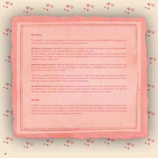 Benefícios

     Os benefícios são as necessidades que os atributos relacionados ao produto atendem. Eles podem ser
     classiﬁcados como: funcionais, experimentais ou simbólicos.

     Benefícios funcionais: elementos intrínsecos do produto, normalmente relacionados às necessidades
     de baixa importância. No caso da Prefácio, a qualidade da roupa.
     Por este aspecto, a roupa pode ser vista como um item completamente utilitário, com a simples função
     de vestimenta. Portanto, se o preço é um fator determinante na decisão de compra de um consumidor,
     qualquer marca vai lhe servir.

     Benefícios experimentais: estes se relacionam aos estímulos, sensações de prazer, em produtos que
     permitem experimentação. No caso da Prefácio, estes incluem a experiência e conﬁança que suas
     consumidoras possuem com a roupa.

     Thaís Pires, estilista da Prefácio, diz que não é comum a devolução de peças de roupas por defeitos
     de fabricação ou reclamações. O que indica um ponto positivo, já que experiências ruins com a marca
     põem em dúvida valores centrais que a empresa tenta passar.

     Benefícios Simbólicos: estão relacionados ao conceito de cada consumidor, possuindo elevado grau
     de importância, como sua posição social ou necessidade de reaﬁrmar sua auto-estima. No caso da
     Prefácio, o estilo da mulher “romântica com atitude”, explicado a fundo mais a frente.


     Atitudes

     A última, e talvez mais importante, associação é a atitude dos consumidores em relação às marcas. Em
     todos os contatos da equipe realizadora deste PGE com as clientes da Prefácio, pôde-se observar uma
     atitude bastante favorável em relação à marca Prefácio. Ela é vista como objeto de desejo e admiração
     tanto da roupa como da personalidade que transmite.




30
 