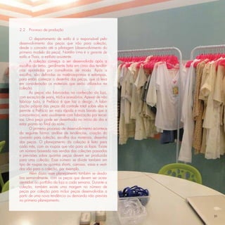 2.2   Processo de produção

       O departamento de estilo é o responsável pelo
desenvolvimento das peças que irão para coleção,
desde o conceito até a pilotagem (desenvolvimento do
primeiro modelo da peça). Natália Lima é a gerente de
estilo e Thaís, a estilista assistente.
       A coleção começa a ser desenvolvida após a
escolha do tema, geralmente feita em cima das tendên-
cias apontadas por consultorias de moda. Após a
escolha, são deﬁnidas as matérias-primas e estampas,
para então começar o desenho das peças, que já leva
em consideração os materiais que serão utilizados na
coleção.
       As peças são fabricadas na confecção da loja,
com exceção de jeans, tricô e acessórios. Apesar de não
fabricar tudo, a Prefácio é que faz o design. A fabri-
cação própria das peças dá controle total sobre elas e
permite a Prefácio ser mais rápida e mais barata que a
concorrência, esta usualmente com fabricação por tercei-
ros. Uma peça pode ser desenhada no início do dia e
estar pronta no ﬁnal da noite.
       O primeiro processo de desenvolvimento acontece
da seguinte forma: análise de tendências, criação do
conceito para coleção, escolha dos materiais, desenho
das peças. O planejamento da coleção é feito para
cada mês, com as roupas que vão para as lojas. Existe
um número baseado nas vendas das coleções passadas
e previsões sobre quantas peças devem ser produzida
para uma coleção. Esse número se divide também em
tipo de roupas ou quantos shorts, camisas, saias e vesti-
dos vão para a coleção, por exemplo.
       Além disso, esse planejamento também se desdo-
bra semanalmente, com as peças que devem ser acres-
centadas ao portfólio da loja a cada semana. Durante a
coleção, também existe uma margem no número de
peças por coleção para incluir peças desenvolvidas a
partir de uma nova tendência ou demanda não prevista
no primeiro planejamento.



                                                            31
 