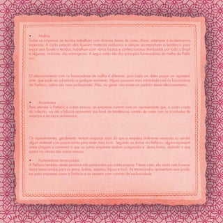 •     Malhas
     Todas as empresas de tecidos trabalham com diversas bases de cores, ﬁbras, estampas e acabamentos
     especiais. A cada estação elas buscam materiais exclusivos e sempre acompanham a tendência para
     expor seus books e tecidos; trabalham com vários lojistas e confeccionistas distribuídos por todo o Brasil
     e algumas, inclusive, são estrangeiras. A seguir estão três dos principais fornecedores de malha da Prefá-
     cio:



     O relacionamento com os fornecedores de malha é diferente, pois cada um deles possui um represent-
     ante, que pode ser substituído a qualquer momento. Alguns possuem mais intimidade com os funcionários
     da Prefácio, outros são mais proﬁssionais. Mas, no geral, não existe um padrão desse relacionamento.



     •     Aviamentos
     Para atender a Prefácio e outras marcas, as empresas contam com um representante que, a cada virada
     de coleção, vai até a fábrica apresentar seu book de tendências, cartela de cores com as novidades de
     estampa e tecido e aviamentos.




     Os representantes, geralmente, tentam empurrar mais do que a empresa realmente necessita ou vender
     algum material com pouca saída para obter mais lucro. Segundo os donos da Prefácio, alguns represent-
     antes chegam a comentar o que as outras empresas andam comprando e, desta forma, dizendo o que
     estará na vitrines das outras marcas.

     •     Fornecedores terceirizados
     A Prefácio também vende produtos não produzidos por conta própria. Nesse caso, ela conta com fornece-
     dores terceirizados para os jeans, bolsas, sapatos, bijoux e tricô. As terceirizadas apresentam seus produ-
     tos para empresas como a Prefácio e os vendem com contrato de exclusividade




34
 