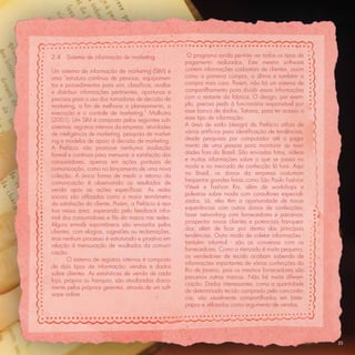 2.4   Sistema de informação de marketing               O programa ainda permite ver todos os tipos de
                                                      pagamento realizados. Este mesmo software
Um sistema de informação de marketing (SIM) é         contém informações cadastrais de clientes, assim
uma “estrutura contínua de pessoas, equipamen-        como a primeira compra, a última e também a
tos e procedimentos para unir, classiﬁcar, avaliar    compra mais cara. Porém, não há um sistema de
e distribuir informações pertinentes, oportunas e     compartilhamento para dividir essas informações
precisas para o uso dos tomadores de decisão de       com o restante da fábrica. O design, por exem-
marketing, a ﬁm de melhorar o planejamento, a         plo, precisa pedir à funcionária responsável por
execução e o controle de marketing.” Malhotra         esse banco de dados, Tatiana, para ter acesso a
(2001). Um SIM é composto pelos seguintes sub-        esse tipo de informação.
sistemas: registros internos da empresa, atividades   A área de estilo (design) da Prefácio utiliza de
de inteligência de marketing, pesquisa de market-     vários artifícios para identiﬁcação de tendências,
ing e modelos de apoio à decisão de marketing.        desde pesquisas por computador até o paga-
A Prefácio não promove nenhuma avaliação              mento de uma pessoa para monitorar as novi-
formal e contínua para mensurar a satisfação dos      dades fora do Brasil. São enviadas fotos, vídeos
consumidores, apenas em ações pontuais de             e muitas informações sobre o que se passa na
comunicação, como no lançamento de uma nova           moda e no mercado de confecção lá fora. Aqui
coleção. A única forma de medir o retorno da          no Brasil, os donos da empresa costumam
comunicação é observando os resultados de             freqüentar grandes feiras como São Paulo Fashion
venda após as ações especíﬁcas. As redes              Week e Fashion Rio, além de workshops e
sociais são utilizadas como o maior termômetro        palestras sobre moda com consultores especiali-
                                                      zados. Lá, eles têm a oportunidade de trocar
da satisfação do cliente. Porém, a Prefácio é rea-
                                                      experiências com outros donos de confecções;
tiva nessa área, esperando pelo feedback infor-
                                                      fazer networking com fornecedores e parceiros;
mal dos consumidores e fãs da marca nas redes.
                                                      prospectar novos clientes e potenciais franquea-
Alguns e-mails espontâneos são enviados pelos
                                                      dos; além de ﬁcar por dentro das principais
clientes, com elogios, sugestões ou reclamações,
                                                      tendências. Outro modo de coletar informações -
mas nenhum processo é estruturado e proativo em
                                                      também informal - são as conversas com os
relação à mensuração de resultados da comuni-
                                                      fornecedores. Como o mercado é muito pequeno,
cação.
                                                      os vendedores de tecido acabam sabendo de
       O sistema de registros internos é composto
                                                      informações importantes de várias confecções do
de dois tipos de informação: vendas e dados
                                                      Rio de Janeiro, pois os mesmos fornecedores são
sobre clientes. As estatísticas de venda de cada
                                                      parceiros outras marcas. Não há muita diferen-
loja, própria ou franquia, são atualizadas diaria-
                                                      ciação. Dados interessantes, como a quantidade
mente pelos próprios gerentes, através de um soft-
                                                      de determinado tecido comprado pela concorrên-
ware online.
                                                      cia, são usualmente compartilhados em bate-
                                                      papos e utilizados como argumento de vendas.




                                                                                                           35
 