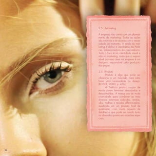 2.5   Marketing

     A empresa não conta com um planeja-
     mento de marketing. Todas as ações
     são intuitivas e de acordo com a neces-
     sidade do momento. A tarefa do mar-
     keting é deﬁnir a identidade da Prefá-
     cio, diferenciando-a da concorrência.
     Todo o foco é na identidade visual e
     não no marketing, tanto que o respon-
     sável por essa área na empresa é um
     designer, responsável pela produção
     das peças.

     2.5.1 Produto
             Produto é algo que pode ser
     oferecido a um mercado para satis-
     fazer uma necessidade ou desejo.
     (KOTLER, 2000, p. 416)
             A Prefácio produz roupas de
     moda jovem feminina despojadas e
     descontraídas. A marca usa de muita
     criatividade para combinar as mais
     diversas estampas coloridas, rendas,
     silks, malhas e tecidos diferenciados,
     resultando em um produto ﬁnal de
     qualidade, com muita riqueza de
     detalhes e que pode ser usado tanto
     no dia-a-dia quanto em ocasiões espe-
     ciais.




36
 