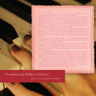 2.5.1.1        Produção
                                     A fábrica que produz as roupas da Prefácio, a Pavio Rio, pertence aos mesmos
                             donos da empresa, permitindo um controle maior sobre a produção.
                             Após o fechamento de uma fábrica de jeans, Ivanildo, com 24 anos de experiência
                             na operação de confecção, pegou o dinheiro da indenização e, com sua esposa
                             Sandra, ﬁlha de costureira e alfaiate que trabalhava em um escritório de confecção,
                             resolveu abrir a fábrica Pavio Rio. Usando os conhecimentos e a experiência adquirida
                             em anos de trabalho, ele ﬁcou responsável pela parte operacional, como corte e mod-
                             elagem, e ela pela estilização das roupas. Com isso, ﬁzeram um book com dez cami-
                             sas e iniciaram as vendas para amigos e varejistas pequenos.
                                     O primeiro desaﬁo veio quando, após a indicação de uma amiga, Sandra
                             levou as peças para Rony Antunes, dono de uma confecção chamada Botswana. Con-
                             forme as roupas eram apresentadas, ele ia fazendo pedidos em números absurdos, os
                             quais Sandra era incapaz de produzir. Após Sandra explicar que não teria condição
                             de bancar a produção, Rony pagou o pedido a vista, possibilitando a produção das
                             peças.
                                     Após esse episódio, a fábrica começou a crescer. Os donos aproveitavam as
                             sobras de matéria prima para fazer modelos que iam sendo vendidos na primeira loja,
                             aberta em Maricá. Assim surgiu a Prefácio.
                                     A confecção em Niterói é bem pequena, mas com uma capacidade de
                             produção muito grande. Atualmente, a fábrica produz para a Prefácio e para as
                             concorrentes, pois, se a produção fosse voltada somente para a marca, a capacidade
                             ociosa seria muito grande. Porém, está muito perto de conseguir manter a grade
                             somente para a Prefácio.
                                     A produção de peças para a concorrência dá uma vantagem competitiva para
                             a empresa, que pode analisar como vai ser a coleção e se diferenciar e antecipar
                             certos movimentos. Outro diferencial competitivo da Prefácio, por possuir uma fábrica
                             própria, é poder fazer troca de peças com maior facilidade, não dependendo de
                             terceiros para produzi-las, além de podendo mudar a produção conforme a demanda.
                                     A produção das roupas precisa ser extremamente planejada e bem executada,
                             pois em agosto começa a ser desenhada a coleção de inverno, que só será posta nas
                             lojas em março do ano seguinte. Após a chegada da coleção aos pontos de venda,
                             novas remessas de roupas são enviadas a cada semana. Portanto, um erro na
                             produção pode ser fatal e alterar todo o planejamento do semestre.




“A essência da Prefácio é fábrica.”
                    (Sandra Lima, proprietária da Prefácio)




                                                                                                                     37
 