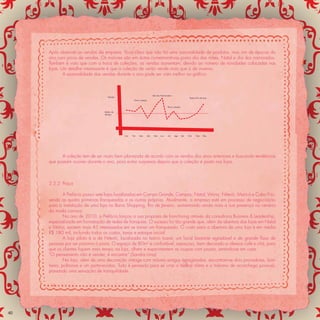 Após observar as vendas da empresa, ﬁcou claro que não há uma sazonalidade de produtos, mas sim de épocas do
     ano com picos de vendas. Os maiores são em datas comemorativas como dia das mães, Natal e dia dos namorados.
     Também é visto que com a troca de coleções, as vendas aumentam, devido ao número de novidades colocadas nas
     lojas. Um detalhe interessante é que a coleção de verão vende mais que a de inverno.
             A sazonalidade das vendas durante o ano pode ser vista melhor no gráﬁco:



                                                                         Dia dos Namorados
                                    Vendas                                                                  Festas Fim de Ano
                                                    Nova coleção


                                                                                      Nova coleção

                                  Média de
                                  Vendas




                                             Jan   Fev   Mar       Abr    Mai   Jun   Jul    Ago     Set   Out    Nov    Dez




           A coleção tem de ser muito bem planejada de acordo com as vendas dos anos anteriores e buscando tendências
     que possam ocorrer durante o ano, para evitar surpresas depois que a coleção é posta nas lojas.



     2.5.2 Praça

             A Prefácio possui sete lojas localizadas em Campo Grande, Campos, Natal, Vitória, Niterói, Maricá e Cabo Frio,
     sendo as quatro primeiras franqueadas e as outras próprias. Atualmente, a empresa está em processo de negociação
     para a instalação de uma loja no Barra Shopping, Rio de Janeiro, aumentando ainda mais a sua presença no cenário
     da moda carioca.
             No ano de 2010, a Prefácio lançou a sua proposta de franchising através da consultoria Business & Leadership,
     especializada em formatação de redes de franquias. O sucesso foi tão grande que, além da abertura das lojas em Natal
     e Vitória, existem mais 45 interessados em se tornar um franqueado. O custo para a abertura de uma loja é em média
     R$ 180 mil, incluindo todos os custos, taxas e estoque inicial.
             A loja piloto é a de Niterói, localizada no bairro Icaraí, um local bastante agradável e de grande ﬂuxo de
     pessoas por ser próxima à praia. O espaço de 80m² é confortável, espaçoso, bem decorado e oferece café e chá, para
     que os clientes ﬁquem mais tempo na loja, olhem e experimentem as roupas com prazer, sentindo-se em casa.
     “O pensamento não é vender, é encantar” (Sandra Lima)
             Na loja, além de uma decoração vintage com móveis antigos repaginados, encontram-se dois provadores, ban-
     heiro, poltronas e um porta-revistas. Tudo é pensado para se criar o melhor clima e o máximo de aconchego possível,
     passando uma sensação de tranquilidade.




40
 