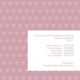 Escola Superior de Propaganda e Marketing
                      Projeto de Graduação
                                    2012.1

            Daniella Mazzoni -    10824180
             Glauco Madeira -     10924087
                  Paulo Nardi -   10824042
                  Rafael Melo -   10824162
             Vinícius Azerêdo -   10824130


                           Orientadores:
        Marcelo Guedes e Eduardo França
 