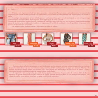 2.5.3 Preço

       O preço é uma importante variável, fator que o consumidor é mais sensível. Funciona como o principal determinante na escolha dos
compradores. Ele também informa ao mercado e ao público-alvo o posicionamento de valor pretendido pela empresa para o seu produto ou
marca.
       A estratégia de preço precisa ser bem deﬁnida, pois uma preciﬁcação abaixo que o mercado pratica pode ser visto como positivo por
ser mais acessível aos consumidores, porém negativa, dando a percepção de baixa qualidade.
Considerando essas variáveis, pode-se dizer que a estratégia de preços da Prefácio é de Alto Valor, pois os produtos oferecidos pela rede têm
o preço de acordo com o mercado, sendo mais baixo em alguns casos. O portfólio de produtos tem uma alta qualidade, comparando com o
processo de fabricação das concorrentes.
       No esquema abaixo, pode-se observar o preço médio das linhas da Prefácio:




        Jeans                         Saia Longa                       Regata                       Vestido Curto                  Vestido Longo
              R$ 160                        R$ 240                         R$ 50                           R$ 169                          R$ 350




        Os consumidores de Prefácio e de roupas em geral são bastante sensíveis a preços, pois estes analisam a roupa e buscam a relação
 de custo/benefício. Caso haja uma promoção de vendas, os clientes tendem a olhar primeiro as roupas com desconto. Não havendo
 nenhuma peça de seu interesse, partem para a sessão com o preço integral. Uma das estratégias de preciﬁcação da Prefácio é o preço
 psicológico, na qual os produtos ofertados não possuem valores arredondados.
        O pagamento é feito na própria loja, que aceita diversas opções, como dinheiro, cheque e cartões de crédito ou débito de diversas
 bandeiras. Um grande diferencial da rede é a aceitação de cheque, mediante análise de crédito na hora através de uma máquina. Nas
 cidades do interior, muitas pessoas ainda usam o cheque como forma de pagamento.




                                                                                                                                                    45
 