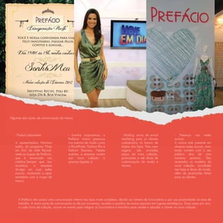 Algumas das ações de comunicação da marca:




   - Product placement:                  - Eventos corporativos: a              - Mailing: envio de e-mail             - Presença nas redes
                                         Prefácio marca presença                marketing para os clientes             sociais:
   A apresentadora Mariana               nos eventos de moda como               cadastrados no banco de                A marca está presente em
   Leitão, do programa "Hoje             o Rio-à-Porter, Fashion Rio e          dados das lojas. Nas men-              diversas redes sociais, man-
   em Dia" da rede Record,               Fashion Business. Nestes               sagens,    são    enviadas             tendo contato com o seu
   veste as roupas da Prefácio,          eventos, a empresa mostra              peças da nova coleção,                 público alvo de uma
   que é anunciada nos                   sua nova coleção a                     promoções e até dicas de               maneira próxima. São
   créditos.Sempre que isso              pessoas ligadas à                      customização de moda e                 mostrados os modelos da
   acontece,     a    empresa                                                   móveis.                                nova coleção, novidades
   divulga em suas redes                                                                                               nas lojas e dicas de moda,
   sociais, mostrando a apre-                                                                                          além de promoções feitas
   sentadora com a roupa da                                                                                            para as clientes.
   marca.




     A Prefácio não possui uma comunicação interna nas lojas muito complexa, devido ao número de funcionários e por sua proximidade na área de
     trabalho. A maior parte da comunicação se dá por conversas, recados e quadros de avisos expostos em lugares estratégicos. Duas vezes por ano,
     a cada troca de coleção, ocorre um evento para integrar os funcionários e treiná-los para vender e abordar a cliente na nova coleção.
 