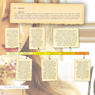 3.1     Mercado

                               Histórico
                       Vestimenta é o que se utiliza para cobrir o corpo e protegê-lo do frio, mas sua história é muito além de um simples
                       pedaço de pano e está ligado a costumes e também religião. O surgimento da roupa se dá a partir das mudanças
                       climáticas. Aﬁnal, nas regiões mais quentes, os homens andavam nus porque não possuíam nenhuma noção de pudor,
                       e só abandonaram esse costume para se proteger do frio e sua necessidade de cobrir o corpo de alguma maneira.




                                                               Com o passar do
            A roupa era usada                              tempo, o que antes era                           A revolução começada no Reino Unido no
         como um escudo para                                  restrito à classe alta                            século XIX mudou completamente o
         o frio, e também sinal                             tornou-se mais comum,                            cenário da moda na época. A forma de
         de bravura e força; as                                com a abertura de                              produção, antes feita manualmente por
          pessoas se protegiam                               pequenas lojas espe-                           artesãos, foi substituída após a criação da
           com pele de urso e,                                cializadas na fabri-                          Spinning Jenny, revolucionando o mercado
              para isso, era                                    cação de peças                              têxtil da época. A máquina era capaz de
          necessário usar suas                                personalizadas. As                             produzir a mesma quantidade de tecido
            habilidades como                                roupas que antes eram                            que 200 pessoas produziam. Com essa
            caçador. Então, a                              feitas dentro da própria                             novidade, os fabricantes de roupas
         vestimenta era sinal de                               casa das pessoas,                                passaram a vendê-las a preços mais
            imponência nesse                                 passaram a ser feitas                               baixos e se tornou mais acessível.
                 período.                                         por artesãos.




              Pré-História              Antiguidade                    Idade Média                Renascimento            Revolução Industrial            Século XX




                               No Egito antigo, o uso                                   As mulheres usavam                                          Neste século, a produção
                               de roupas era privilégio                             roupas que se atavam ao                                           de vestimentas adquiriu
                                  de poucos, pois as                                 busto, com vestidos mais                                            métodos cada vez
                              vestimentas eram sinal de                              alegres e decorados. O                                            melhores, levando ao
                               riqueza. A maioria não                               uso dos chapéus também                                             surgimento de várias
                                usava nenhuma roupa.                                     foi acentuado. Os                                          fábricas e companhias ao
                               Nos tempos primórdios                                   homens de classe alta                                            longo do mundo. A
                              do império, os homens se                             começaram a usar roupas                                            produção era feita em
                               vestiam com apenas um                                    mais pesadas numa                                            massa e a customização
                                  pedaço de tecido                                     espécie de jaqueta e                                          de peças tornou-se mais
                              suﬁciente para cobrir seus                           também saias que iam da                                           difícil de ser encontrada.
                                quadris, e as mulheres                              cintura aos joelhos. Já as                                       Já era possível encontrar
                                 com uma espécie de                                  pessoas de classe social                                         roupas com boa quali-
                              vestidos que deixavam os                                inferior usavam blusas,                                         dade a um preço aces-
                                    seios à mostra.                                calças e vestidos simples.                                                    sível.




     Linha do tempo da história da moda



54
 