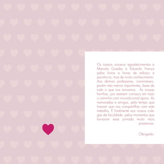 Os nossos sinceros agradecimentos a
Marcelo Guedes e Eduardo França
pelas horas e horas de esforço e
paciência, mas de muito conhecimento.
Aos demais professores, inomináveis,
porém não menos importantes, base de
tudo o que nos tornamos. Às nossas
famílias, por estarem conosco em todo
o caminho com incondicional apoio. Às
namoradas e amigos, pelo tempo que
tiveram que nos compartilhar com este
trabalho. E ﬁnalmente aos nossos cole-
gas de faculdade, pelos momentos que
tornaram essa jornada muito mais
                            prazerosa.


                           Obrigado.
 