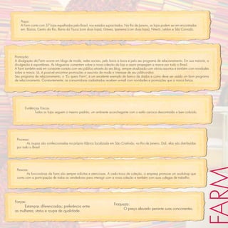 Praça:
    A Farm conta com 37 lojas espalhadas pelo Brasil, nos estados supracitados. No Rio de Janeiro, as lojas podem ser em encontradas
    em: Búzios, Centro do Rio, Barra da Tijuca (com duas lojas), Gávea, Ipanema (com duas lojas), Niterói, Leblon e São Conrado.




Promoção:
A divulgação da Farm ocorre em blogs de moda, redes sociais, pelo boca a boca e pelo seu programa de relacionamento. Em sua maioria, a
divulgação é espontânea. As blogueiras comentam sobre a nova coleção da loja e assim propagam a marca por todo o Brasil.
A Farm também está em constante contato com seu público através do seu blog, sempre atualizado com vários assuntos e também com novidades
sobre a marca. Lá, é possível encontrar promoções e assuntos de moda e interesse de seu público-alvo.
Seu programa de relacionamento, o “Eu quero Farm”, é um excelente exemplo de banco de dados e como deve ser usado um bom programa
de relacionamento. Constantemente, as consumidoras cadastradas recebem e-mail com novidades e promoções que a marca lança.




       Evidências Físicas:
              Todas as lojas seguem o mesmo padrão, um ambiente aconchegante com o estilo carioca descontraído e bem colorido.




 Processo:
        As roupas são confeccionadas na própria fábrica localizada em São Cristóvão, no Rio de Janeiro. Dali, elas são distribuídas
 por todo o Brasil.




 Pessoas:
        As funcionárias da Farm são sempre solícitas e atenciosas. A cada troca de coleção, a empresa promove um workshop que
 conta com a participação de todas as vendedoras para interagir com a nova coleção e também com suas colegas de trabalho.




Forças:
                                                                       Fraqueza:
      Estampas diferenciadas; preferência entre
                                                                             O preço elevado perante suas concorrentes.
as mulheres; status e roupa de qualidade.
 