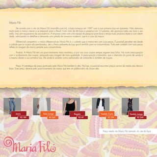 Maria Filó
         De acordo com o site da Maria Filó (mariaﬁlo.com.br), a loja começou em 1997 com a sua primeira loja em Ipanema. Não demorou
muito para a marca crescer e se expandir para o Brasil. Com mais de 46 lojas e presença em 13 estados, ela aprimora cada vez mais o seu
estilo, mas sem esquecer-se da sua essência. A empresa conta com uma equipe de pesquisa para levar o tempo todo produtos atuais e com identi-
dade, valorizando os detalhes e deixando uma pitada de romance moderno, que é a cara da marca.

        Diferencial competitivo: o maior diferencial da Maria Filó é o cuidado que a marca tem com suas peças. É possível perceber isto desde
o cabide que as roupas são penduradas, até o cheiro ambiente da loja que é vendido para as consumidoras. Todo este cuidado com suas peças
reﬂete na imagem da marca perante suas consumidoras.

      Produto: A Maria Filó tem um posicionamento mais romântico, e por isso suas roupas sempre seguem essa linha. Há muita preocupação
com o acabamento das roupas, passando uma imagem de mais qualidade. A preocupação é tamanha, que o cheirinho do ponto de venda é
o mesmo desde a sua primeira loja. Ele ainda é vendido como perfumador de ambientes e também de roupas.


        Preço: A estratégia de preço praticada pela Maria Filó também é alta. Na loja, é possível encontrar preços acima da média das demais
lojas. Esse preço deve-se pelo posicionamento da marca que tem um público-alvo de classe alta.




      Jeans                        Saia Longa                       Regata                      Vestido Curto                   Vestido Longo
           R$ 189                         R$ 269                         R$ 49                          R$ 179                          R$ 349




                                                                                                   Preço médio da Maria Filó (retirado do site da loja)
 