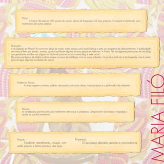 Praça:
                 A Maria Filó está em 397 pontos de venda, sendo 24 franquias e 23 lojas próprias. O restante é distribuído para
          multimarcas em outros estados.




Promoção:
A divulgação da Maria Filó ocorre em blogs de moda, redes sociais, pelo boca a boca e pelo seu programa de relacionamento. A publicidade
da marca é feita por jornais, revistas, quando publicam alguma de suas peças em editorias. A Maria Filó faz algumas promoções em seu blog
que geralmente envolve sua página no facebook para ter um ciclo entre blog e rede social.
Ela possui seu banco de dados e utiliza sempre no envio de catálogos com as novas coleções. O uso de e-mail não é tão freqüente, mas é usado
para divulgar algumas novidades da marca.




     Evidências Físicas:
            As lojas seguem o mesmo padrão: decoração com cores claras, músicas atuais e o perfumador de ambiente.




          Pessoas:
          As vendedoras da Maria Filó são totalmente atenciosas e prestativas. Sempre bem arrumadas e dispostas a
          ajudar no que for necessário.




      Forças:                                                   Fraqueza:
             Excelente atendimento, roupas com                       O seu preço elevado perante a concorrência.
      estilo próprio e ótima estrutura das lojas.
 