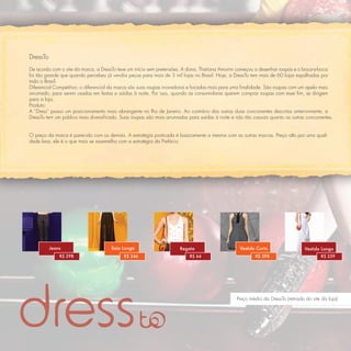 DressTo
De acordo com o site da marca, a DressTo teve um início sem pretensões. A dona, Thatiana Amorim começou a desenhar roupas e o boca-a-boca
foi tão grande que quando percebeu já vendia peças para mais de 5 mil lojas no Brasil. Hoje, a DressTo tem mais de 60 lojas espalhadas por
todo o Brasil.
Diferencial Competitivo: o diferencial da marca são suas roupas inovadoras e focadas mais para uma ﬁnalidade. São roupas com um apelo mais
arrumado, para serem usadas em festas e saídas à noite. Por isso, quando as consumidoras querem comprar roupas com esse ﬁm, se dirigem
para a loja.
Produto:
A “Dress” possui um posicionamento mais abrangente no Rio de Janeiro. Ao contrário das outras duas concorrentes descritas anteriormente, a
DressTo tem um público mais diversiﬁcado. Suas roupas são mais arrumadas para saídas à noite e não tão casuais quanto as outras concorrentes.


O preço da marca é parecido com os demais. A estratégia praticada é basicamente a mesma com as outras marcas. Preço alto por uma quali-
dade boa, ele é o que mais se assemelha com a estratégia da Prefácio.




          Jeans                       Saia Longa                     Regata                      Vestido Curto                   Vestido Longo
              R$ 298                        R$ 246                        R$ 64                          R$ 298                         R$ 259




                                                                                                Preço médio da DressTo (retirado do site da loja)
 