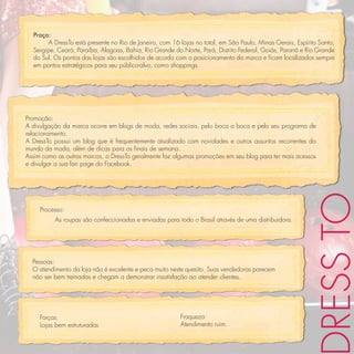 Praça:
        A DressTo está presente no Rio de Janeiro, com 16 lojas no total, em São Paulo, Minas Gerais, Espírito Santo,
  Sergipe, Ceará, Paraíba, Alagoas, Bahia, Rio Grande do Norte, Pará, Distrito Federal, Goiás, Paraná e Rio Grande
  do Sul. Os pontos das lojas são escolhidos de acordo com o posicionamento da marca e ﬁcam localizados sempre
  em pontos estratégicos para seu público-alvo, como shoppings.




Promoção:
A divulgação da marca ocorre em blogs de moda, redes sociais, pelo boca a boca e pelo seu programa de
relacionamento.
A DressTo possui um blog que é frequentemente atualizado com novidades e outros assuntos recorrentes do
mundo da moda, além de dicas para os ﬁnais de semana.
Assim como as outras marcas, a DressTo geralmente faz algumas promoções em seu blog para ter mais acessos
e divulgar a sua fan page do Facebook.




                                                                                                            RESS TO
     Processo:
          As roupas são confeccionadas e enviadas para todo o Brasil através de uma distribuidora.




  Pessoas:
  O atendimento da loja não é excelente e peca muito neste quesito. Suas vendedoras parecem
  não ser bem treinadas e chegam a demonstrar insatisfação ao atender clientes.




     Forças:                                              Fraqueza:
     Lojas bem estruturadas                               Atendimento ruim.
 