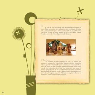 Loja:
           As lojas da Farm são sempre bem decoradas e com o estilo da
     marca. Todas sempre bem arrumadas e com suas vendedoras alinhadas
     com o posicionamento que a marca quer transmitir ao seu público-alvo.
     Não foi à toa que a marca ganhou em 2010 do Global Fashion
     Awards o prêmio de Melhor Experiência de Compra.




     Eu Quero Farm:
             É o programa de relacionamento da Farm. As meninas que
     possuem o “chaveirinho” identiﬁcador possuem inúmeros benefícios,
     inclusive quando o E-Farm foi lançado, somente quem era cadastrada no
     banco de dados da Farm que podia entrar primeiramente na loja virtual
     e ainda tinha o benefício de convidar uma amiga para fazer parte. As
     meninas que participam do “EQF” no lançamento de todas as coleções
     têm o privilégio de serem as únicas a verem a coleção nas lojas e partici-
     parem de um coquetel exclusivo. Além de promoções exclusivas no
     aniversário, e-mail com novidades da marca.




68
 