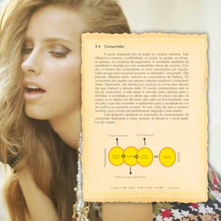 3.4      Consumidor

         É quase impossível não se render às compras rotineiras. Tudo
inﬂuencia a comprar: a publicidade, os jornais, as revistas, as vitrines,
as pessoas, as condições de pagamento. A sociedade capitalista da
atualidade é marcada por uma necessidade intensa de consumo. Com
isto, a maioria dos consumidores se torna consumidores por impulso,
cada vez que mais é possível encontrar os chamados “consumistas”. Eles
possuem diferentes perﬁs, inclusive as consumidoras da Prefácio. Os
consumistas são aqueles que sempre compram impulsiva e compulsiva-
mente. Geralmente, são atraídos por anúncios ou vitrines bem decora-
das que chamam a atenção deles. O mundo contemporâneo está na
era do consumismo, e este tempo é marcado pelas relações entre o
indivíduo, a sociedade e os valores que cada um coloca sob eles. As
roupas ou os objetos não têm tanto valor pela sua funcionalidade, mas
sim pelo o que eles transmitem e representam para a sociedade em si e
isto justiﬁca as constantes compras. Por isso, cada vez mais o consumo
aumenta, pois a moda está perfeitamente integrada a este sistema.
         Esse diagrama representa as motivações do comportamento do
consumidor. Representa a razão, emoção, as atitudes e o social apela-
tivo da compra.



                     “Eu preciso de uma blusa”              “Vou me sentir sensual”
      NECESSIDADES




                                                                                                     DESEJOS
                          Relevância        Propósito            Conexão
                           Cultural                              Emocional            Fidelidade




                             “Prefácio é uma marca legal e moderna”




                         Eu preciso              Eu quero              Eu pego             Vou pegar mais




                                                                                                               69
 