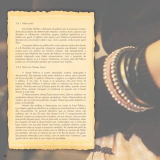 3.4.1 Público-alvo

            Para Kotler (2004), a deﬁnição de público alvo é: possíveis compra-
     dores dos produtos de determinada empresa, usuários atuais, pessoas que
     decidem ou inﬂuenciam; indivíduos, grupos, públicos especíﬁcos ou o
     público em geral. O público alvo exerce uma inﬂuência fundamental nas
     decisões do comunicador sobre o que, como, quando, onde e para quem
     dizer.
            A empresa deﬁne seu público-alvo como pessoas jovens das classes
     A e B divididas nas seguintes categorias: pessoas que desejam comprar
     roupas para uso próprio de maneira rotineira, este representando o
     consumo mais freqüente das roupas da Prefácio, e outras que buscam um
     produto adequado para datas comemorativas, com o propósito de
     presentear alguém ou a si mesmo. Atualmente, as heavy users da Prefácio
     podem ser consideradas aquelas que compram por impulso.

     3.4.2 Perﬁs dos Clientes Atuais

             A cliente Prefácio é jovem, descolada, criativa, despojada e
     descontraída. Ela empresta todos esses atributos à marca, que a devolve
     em forma de estilo. O público inﬂuencia o negócio e o negócio inﬂuencia
     o público. É um ciclo. A roupa e os acessórios são uma forma de
     expressão. Vestir Prefácio é aﬁrmar todos os atributos da marca em si
     mesma. Atributos esse que já fazem parte da vida delas, quando ouvem
     Jason Mraz, quando interagem no Facebook ou quando vão à boate
     dançar a noite toda.
             O relacionamento cliente/loja torna-se íntimo. Está no cotidiano. As
     vendedoras deixam de ser apenas vendedoras. Viram inﬂuenciadoras de
     moda e, em um nível mais profundo, amigas. Parece que estão batendo um
     papo na faculdade.
             Através das análises e observações nas visitas às lojas Prefácio,
     cujo objetivo geral era identiﬁcar e conhecer as características e os hábitos
     dos consumidores, foi possível identiﬁcar que os clientes atuais são
     mulheres, dos 16 aos 30 anos, das classes A e B. O comportamento da
     cliente é comprar as roupas para si própria, em sua maioria, não por estar
     precisando daquela peça, mas sim para estar na moda. Geralmente, estão
     em situações de lazer e descontração que, combinadas com o clima das
     lojas, fazem com que elas ﬁquem mais tempo, podendo observar cuida-
     dosamente todas as roupas e acessórios vendidos. As clientes têm perﬁl de
     acordo com o local em que moram, pois os hábitos e costumes de Natal,
     por exemplo, não são os mesmos do que o do Rio de Janeiro. Em geral,
     são pessoas antenadas com a moda, com um estilo mais “romântico”, que
     gostam de se vestir bem e com roupas de qualidade.




70
 