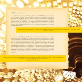 3.4.5 Processo de Compra

                         O Processo de Compra (Kotler, pg. 200 – Ano: 2000) é basicamente formado
               por cinco etapas. O primeiro deles é o Reconhecimento da Necessidade, que pode ser
               provocado por um estímulo interno ou externo, quando os consumidores percebem que
               têm uma necessidade. O impulso interior para atendê-la é chamado de motivação. Outra
               forma de pensar em motivação é em termos de satisfazer necessidades que sejam
               utilitárias ou hedônicas. As necessidades utilitárias são as funções básicas e benefícios
               materiais, já as necessidades hedônicas são as necessidades relacionadas à busca pelo
               prazer e auto-expressão.


                            “Costumo comprar roupas porque sou viciada em roupas e em sapatos. Então qualquer ida ao shopping já é motivo para gastar.”
                                                                            Claudia Alves, 23 anos.




                       A segunda é a Busca de Informação, ato de o consumidor procurar mais infor-
               mações sobre determinado produto. Nesse caso, existem dois tipos que podem se distin-
               guir em dois níveis de interesse: atenção elevada (quando o consumidor é mais receptivo
               a informações sobre o produto e busca ativa de informação (é quando o consumidor vai
               atrás das informações, seja na literatura, internet, amigos). As fontes podem ser divididas
               em quatro grupos: fontes pessoais (amigos, família, vizinhos...), fontes comerciais
               (propaganda, vendedores...), fontes públicas (meios de comunicação de massa...) e
               fontes experimentais (manuseio, uso do produto...). Dentre esses grupos, a que consegue
               inﬂuenciar de maneira mais efetiva, é a fonte pessoal, pois devido à cultura das pessoas,
               elas tendem a não acreditar em comercias de televisão, passando assim a dar mais credi-
               bilidade ao que pessoas mais próximas ou usuários de determinado produto tem a dizer
               sobre ele.



“Não conhecia a Prefácio. Uma vez andando por Icaraí com uma amiga ela me levou até a loja e a partir daí sempre que
                             possível eu dou uma passadinha lá para ver as novidades”
                                             Amanda Piquet, 22 anos.




                                                                                                                                                73
 