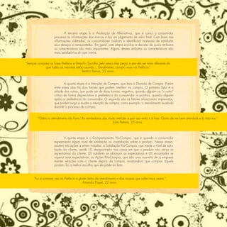 A terceira etapa é a Avaliação de Alternativas, que é como o consumidor
                          processa as informações das marcas e faz um julgamento de valor ﬁnal. Com base nas
                          informações coletadas, os consumidores avaliam e identiﬁcam maneiras de satisfazer
                          seus desejos e necessidades. Em geral, esta etapa envolve a decisão de quais atributos
                          ou características são mais importantes. Alguns desses atributos ou características são
                          mais satisfatórios do que outros.


     “Sempre comparo as lojas Prefácio e DressTo. Escolho pelo preço das peças e por ela ser mais diferente do
                  que todas as meninas estão usando... Geralmente, compro mais na Prefácio.”
                                             Beatriz Barros, 22 anos.


                                  A quarta etapa é a Intenção de Compra, que leva à Decisão de Compra. Porém
                          entre esses atos há dois fatores que podem interferir na compra. O primeiro fator é a
                          atitude dos outros, que pode ser de duas formas: negativa, quando alguém ou “o outro”
                          critica de forma depreciativa a preferência do consumidor; e positiva, quando alguém
                          apóia a preferência do consumidor. O segundo são os fatores situacionais imprevistos,
                          que podem surgir e mudar a intenção de compra, como exemplo: o atendimento recebido
                          durante o processo de compra.


             “Odeio o atendimento da Farm. As vendedoras são muito metidas e por isso evito ir à loja. Gosto de ser bem atendida e lá não sou.”
                                                                 Júlia Pereira, 25 anos



                                 A quinta etapa é o Comportamento Pós-Compra, que é quando o consumidor
                          experimenta algum nível de satisfação ou insatisfação sobre o produto. Nessa etapa,
                          existem três ações a serem notadas: a Satisfação Pós-Compra, que mede o nível de satis-
                          fação do cliente, sendo (1) desapontador nos casos em que o produto não atinja as
                          expectativas do cliente, (2) satisfeito se alcançar as expectativas e (3) encantador se
                          superar suas expectativas; as Ações Pós-Compra, que são uma maneira de a empresa
                          manter relações com o cliente depois da compra, mostrando-o que comprar aquele
                          produto foi a melhor escolha que ele pôde ter feito.



           “Fui a primeira vez na Prefácio e gostei tanto de atendimento e das roupas que voltei mais vezes.”
                                               Amanda Piquet, 22 anos.




74
 