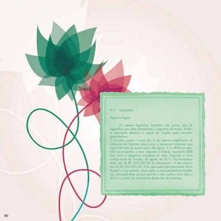 4.3    Legislação

     Aspectos legais

             O sistema legislativo brasileiro não possui uma lei
     especíﬁca que afete diretamente o segmento de moda. Porém,
     é importante destacar o papel do Simples para microem-
     preendedores.
     O Simples, como o nome diz, é um sistema simpliﬁcado de
     cobrança de impostos para micro e pequenas empresas que
     vigora há mais de quatro anos. Até agora, 5,2 milhões já ader-
     iram ao programa, o que, segundo o Sebrae, representa 88%
     das micro e pequenas empresas do país. Segundo a nova
     conﬁguração do Simples, de agosto de 2011, microempresas
     terão teto de R$ 360.000,00 de faturamento. O teto anterior
     era de R$ 240.000,00. A lei aprovada pela presidente Dilma
     Roussef é uma grande vitória para os empreendedores brasilei-
     ros, principalmente porque permite a eles sonhos mais altos e
     diminui o medo de crescimento desse tipo de empresa.




80
 