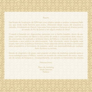 Resumo

Este Projeto de Graduação da ESPM tem como objetivo estudar e analisar a empresa Prefá-
cio, que vende moda feminina para jovens, oferecendo desde roupas até acessórios e
calçados. Inicialmente em Maricá, hoje possui lojas próprias e franquias em diversos pontos
                do estado do Rio de Janeiro e em alguns estados do Brasil.

O estudo é baseado em observações; pesquisas com a família Azerêdo, donos da em-
presa, com funcionários da fábrica e dos pontos de venda e consumidores desta marca e
de concorrentes. Foi analisado o ambiente interno da Prefácio, o mercado da moda, o mac-
roambiente e seus públicos de relacionamento. Toda informação interna divulgada neste
projeto, bem como os balanços ﬁnanceiros, foram adquirida através de dados comunicados
pelos proprietários e funcionários da empresa, sendo sua responsabilidade por qualquer
                                dado duvidoso ou errôneo.

Através do diagnóstico do grupo, será proposto um plano de marketing contendo ações e
novas estratégias para a Prefácio, visando um aumento do conhecimento da marca, expan-
são do número de franquias e, consequentemente, um aumento no faturamento da empresa.

                                     Palavras-chave:

                                   Plano de marketing
                                     Moda feminina
                                        Prefácio
 