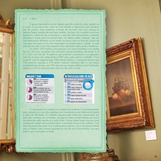 4.4    Cultura

        É quase impossível encontrar alguém que não cuide do corpo, aparência
e visual. Os recursos estão cada vez mais baratos e disponíveis para qualquer
tipo de pessoa, mais acessíveis e fáceis de encontrar. Isso tudo porque as
pessoas fazem questão de estar bem vestidas, de bem com a saúde e com boa
aparência. Nesta era de consumismo, o que não falta são produtos e pessoas
dispostas a investir para se sentirem bem. Os hábitos estão mudando, seja em
uma reeducação alimentar ou em investir um pouco mais na hora da compra de
uma peça de roupa ou em uma maquiagem ou produto para o cabelo. A vaid-
ade está em alta e é um dos assuntos mais valorizados pelos jovens brasileiros.
        Em 2005, MTV realizou uma pesquisa com jovens brasileiros com idades
de 15 a 30 anos, moradores das principais capitais brasileiras, de classes A, B
e C. Com uma lista de 16 adjetivos que poderiam caracterizar a sua geração,
mais de um terço dos entrevistados (37%) optou pela palavra "vaidade". "Con-
sumismo" veio em segundo lugar. Além desses adjetivos, a pesquisa apontou que
75% praticam esportes e 31% tentam consumir alimentos diet ou com baixa
quantidade de calorias, que 55% aprovam as cirurgias plásticas com ﬁnalidades
estéticas e 41% se esforçam para estar em dia com a moda.




        A valorização da imagem nunca esteve tão evidente. É possível perceber
que a aparência é uma das questões mais importantes e está diretamente ligada
à ideia de felicidade. Os padrões impostos pela mídia são responsáveis por
toda esta mudança na sociedade. As pessoas estão constantemente em busca
de perfeições pela aparência e pela moda. Muitas vezes fazem loucuras para
conseguirem atingir estes padrões assim se tornando escravos da vaidade. Com
essa constante busca pelo novo e pelo padrão imposto, isso é uma oportunidade
para a Prefácio estar sempre presente na vida de suas consumidores com seus
estilo e suas inovações na moda.




                                                                                  81
 