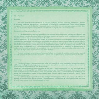 4.5    Tecnologia

     Tecnowear

            No mundo da moda, existem tendências na evolução dos tecidos utilizados nas roupas, a tendência é chamada
     de Tecnowear. Atualmente, essa evolução é muito utilizada na confecção de roupas esportivas. Estudos indicam que essas
     inovações reﬂetem na moda do dia-a-dia. No passado, biquínis eram feitos com materiais muito pesados e de alta absor-
     ção, hoje já se obtém um produto de qualidade muito diferente do original, leve e de baixa absorção.

     Texto extraído do blog de moda Cultura Mix:

             “Os tecidos tecnológicos hoje são desenvolvidos com propostas muito diferenciadas, buscando o conforto e o bem
     estar dos usuários e também buscando facilitar a vida dessas pessoas. As inovações, antes limitadas ao setor esportivo,
     conquistam cada dia mais as ruas e as passarelas da moda.
     Além dos benefícios e da facilidade desses tecidos, as novidades com relação ao acabamento, textura e os aspectos
     visuais permitem aos estilistas uma exploração maior dessas características, proporcionando beleza ao mesmo tempo em
     que agregam outras qualidades, como tecidos anti-alérgicos que permitem a respiração do corpo, ao mesmo tempo proteg-
     endo contra microorganismos e raios ultra-violetas de ultrapassarem as ﬁbras, além de tecidos que não amassam (muito
     ﬁnos sem serem transparentes). Enﬁm, a indústria têxtil vem se empenhando muito na pesquisa e no desenvolvimento de
     tecidos com diferenciais que atendem as necessidades e os sonhos de consumo dos criadores das coleções de moda, e
     que depois de algum tempo são encontradas nas vitrines das lojas.”

            As novas tecnologias em tecido podem favorecer a Prefácio na confecção de produtos mais soﬁsticados, podendo
     ser usado para atender a necessidades das clientes e também criar um diferencial nos produtos existentes no mercado.


     E-commerce

            Nos últimos tempos, o mercado de compras online vem crescendo de forma arrebatadora, principalmente entre o
     público feminino. Segundo o site de pesquisa E-bit, os homens sempre foram os maiores consumidores online até o ano de
     2010, quando as mulheres bateram 50% desse mercado.
     Apesar de a internet aumentar o número de vendas de uma marca e ofertar mais produtos com mais velocidade para as
     consumidoras, no mundo digital é mais difícil convencer a cliente, seja através da comunicação direta ou dos tangíveis
     como arrumação da loja, aspectos físicos, aroma, som ambiente, entre outros. Os consumidores ﬁcam perdidos na com-
     petição com a concorrência. Portanto, o ponto negativo dessa história é que ﬁca cada dia mais difícil ﬁdelizar clientes
     através da compra online.
            O E-commerce deve ser pensado como uma estratégia importante para a Prefácio, pois, ao que tudo indica, é um
     segmento em ascensão e não deve ser ignorado. Outras empresas já estão entrando de forma agressiva neste novo ponto
     de venda e isso pode se tornar uma preocupação no futuro.




82
 