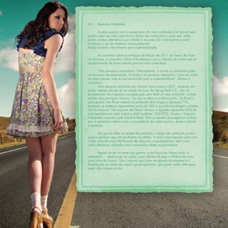 4.6    Aspectos Ambientais

        A preocupação com a preservação do meio ambiente é um assunto que
ganha cada vez mais importância dentro das instituições e, para isso, estão
sendo criadas alternativas para driblar a escassez de matéria-prima e para
incentivar o uso de materiais menos poluentes.
Moda caminha naturalmente para sustentabilidade

       Ao comentar sobre os enfoques da edição de 2011 do Senac Rio Fash-
ion Business, a consultora Glória Kalil destacou que a indústria da moda está se
encaminhando de forma natural para se tornar sustentável.

        “São processos necessários. Naturalmente, o mundo se encaminha para
um processo de preservação. A moda é um processo industrial e, como em todos
os outros setores, está se encaminhando para a sustentabilidade”, aﬁrmou a
consultora.
        Uma pesquisa realizada por Simone Santos para a UFSC, baseada em
dados obtidos através de um estudo de caso da Hering Têxtil S.A., traz um
levantamento dos impactos causados pelo setor têxtil no meio ambiente, consid-
erando seus principais insumos. No que se refere à matéria-prima, “no Brasil a
participação das ﬁbras naturais na produção têxtil chega a alcançar 71%,
enquanto as sintéticas representam cerca de 24% e as artiﬁciais atingem somente
5% do consumo. No conjunto das ﬁbras naturais, o algodão representa 85% do
total manufaturado pela indústria têxtil brasileira.” (SANTOS, Simone – Impactos
Ambientais causados pela Indústria Têxtil). Para se atender às exigências ambien-
tais, é necessário atentar para a procedência da matéria-prima, desde o plantio
à extração.

        No que se refere às etapas de produção, a etapa de confecção produz
poucos resíduos, que são facilmente reciclados. A maior preocupação seria com
o óleo utilizado para lubriﬁcação de máquinas e equipamentos, bem como
outros elementos utilizados para manutenção destes equipamentos.

        Apesar de ser um tema que ganhou muita força nos últimos anos, a
sustentabili  dade pode ser usada como diferencial para a Prefácio em uma
nova linha de roupas. Outro impacto que pode ser gerado na empresa é a
ﬁscalização por parte dos órgãos governamentais, que possui multas altas para
quem não cumpre as leis.




                                                                                    83
 