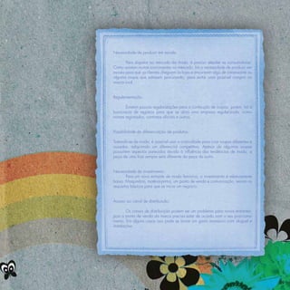Necessidade de produzir em escala:

       Para disputar no mercado da moda, é preciso atender as consumidoras.
Como existem muitas concorrentes no mercado, há a necessidade de produzir em
escala para que as clientes cheguem às lojas e encontrem algo de interessante ou
alguma roupa que estavam procurando, para evitar uma possível compra na
marca rival.


Regulamentação:

       Existem poucas regularizações para a confecção de roupas, porém, há a
burocracia de registros para que se abra uma empresa regularizada, como
nomes registrados, contratos oﬁciais e outros.


Possibilidade de diferenciação de produtos:

Tratando-se de moda, é possível usar a criatividade para criar roupas diferentes e
ousadas, adquirindo um diferencial competitivo. Apesar de algumas roupas
possuírem aspectos parecidos devido à inﬂuência das tendências de moda, a
peça de uma loja sempre será diferente da peça de outra.


Necessidade de investimento:
        Para um novo entrante de moda feminina, o investimento é relativamente
baixo. Maquinário, matéria-prima, um ponto de venda e comunicação, seriam os
requisitos básicos para que se inicie um negócio.


Acesso ao canal de distribuição:

        Os canais de distribuição podem ser um problema para novos entrantes,
pois o ponto de venda da marca precisa estar de acordo com o seu posiciona-
mento. Em alguns casos isso pode se tornar um gasto excessivo com aluguel e
instalações.




                                                                                     89
 