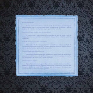 Poucos fornecedores:

       Existem muitos fornecedores no ramo da moda. Desta forma, é possível negociar
preços mais em conta. O único problema é que os fornecedores só facilitam a redução
do preço do material se o comprador adquirir quantidades muito altas.

Importância de seus produtos para os compradores:

       A matéria-prima é essencial para o funcionamento do setor de moda. A falta de
tecidos, materiais de aviamento e outros materiais não permitiriam tantas inovações nas
confecções.

Custo de mudança para outros fornecedores:

       Não existe custo de mudança para outros fornecedores. A cada nova coleção de
uma empresa, escolhe-se o fornecedor que melhor atende as exigências daquela estação,
seja no tipo de cor ou no tipo de tecido demandado.

Disponibilidade de produtos substitutos:

       Os produtos substitutos nesse ramo, por exemplo, seriam os tipos de tecido usados
na vestimenta. Porém, isso muda totalmente o processo criativo das peças da coleção,
que são pensadas de acordo com o tecido imaginado.

Diferenciação dos produtos:

       Alguns fornecedores conseguem diferenciar seus produtos trazendo novidades e
tendências no mercado da moda, vendendo materiais não convencionais que foram refer-
ências em desﬁles de moda. Os fornecedores que se sobressaem são aqueles que
conseguem estes produtos com maior agilidade.




                                                                                           93
 