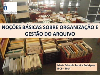 NOÇÕES BÁSICAS SOBRE ORGANIZAÇÃO E
GESTÃO DO ARQUIVO
Maria Eduarda Pereira Rodrigues
IPCB - 2014
 