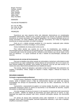 Borges, Francisco
   Cardoso, Jurandir
   Castro, Lúcia
   Paes, Oswaldo
   Paiva, Ernesto
   Séllos, Zilda
   Silva, Ana Maria

   DEMISSÃO

   FOLHAS DE PAGAMENTO

   jan. a jul. de 1980
   aço. a dez. de 1980
   jan. a jul. de 1981

   PROMOÇÃO

        Supondo-se que esse esquema tenha sido elaborado observando-se as considerações
assinaladas anteriormente, verifica-se que o arranjo principal é por assunto. No assunto Patrimônio
encontra-se um arranjo secundário, por localidade (geográfico). Já no assunto Admissão tem-se um
arranjo secundário, em ordem alfabética, pelo nome dos funcionários. Em Folhas de Pagamento
encontra-se um arranjo secundário, em ordem cronológica.
        Como se vê, o método principal escolhido foi o de assuntos, coadjuvado pelos métodos
geográfico, alfabético e numérico cronológico, como auxiliares.
       Outras modalidades de arranjo podem ainda ocorrer.
        Para melhor atender aos usuários de um banco de investimentos, por exemplo, a
documentação pode ser separada em dois grandes grupos: o de projetos de financiamento - ordenados
e arquivados pelo número de controle que lhe é atribuído ao dar entrada e que, daí por diante, irá lhe
servir de referência - e o grupo constituído de todo o restante da documentação, ordenada por
assuntos.


Estabelecimento de normas de funcionamento
        Para que os trabalhos não sofram solução de continuidade e mantenham uniformidade de ação
é imprescindível que sejam estabelecidas normas básicas de funcionamento não só do arquivo em
seus diversos estágios de evolução, como também do protocolo, uma vez que esse serviço é, na
maioria das vezes, desenvolvido paralelamente aos trabalhos de arquivo.
         Tais normas, depois de aplicadas e aprovadas na fase de implantação irão juntamente com
modelos e formulários, rotinas, códigos de assunto e índices, integrar o Manual de Arquivo da
instituição.


RECURSOS HUMANOS
Formação e regulamentação profissional
        O arquivo possui, atualmente, importância capital em todos os ramos da atividade humana. No
entanto, ainda é bastante comum a falta de conhecimentos técnicos por parte das pessoas
encarregadas dos serviços de arquivamento, falta essa que ire influir, naturalmente, na vida da
organização.
         Teoricamente, o arquivamento de papéis é um serviço simples. Na prática, no entanto, essa
simplicidade desaparece diante do volume de documentos e da diversidade de assuntos, surgindo
dificuldades na classificação dos papéis.
         Uma das vantagens da técnica de arquivo é a de capacitar os responsáveis pelo arquivamento
para um perfeito . trabalho de seleção de documentos que fazem parte de um acervo, ou seja,
separação dos papéis que possuem valor futuro, contendo informações valiosas, dos documentos
inúteis.
         Um serviço de arquivo bem organizado possui valor inestimável. E a memória viva da
instituição, fonte e base de informações; aproveita experiências anteriores, o que evita a repetição,
simplifica e racionaliza o trabalho.
 