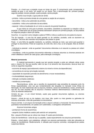 Posição - é o local que a projeção ocupa ao longo da guia. O comprimento pode corresponder à
metade da guia, a um terço, um quarto ou um quinto. Daí a denominação de: primeira posição,
segunda posição, terceira posição, quarta posição, quinta posição.
        Quanto à sua função, a guia pode ser ainda:
- primária - indica a primeira divisão de uma gaveta ou seção de um arquivo;
- secundária - indica uma subdivisão da primária;
- subsidiária - indica uma subdivisão da secundária;
- especial - indica a localização de um nome ou assunto de grande freqüência.
       O que indica se uma guia é primária, secundária, subsidiaria ou especial é a notação e não a
projeção. O ideal seria que as guias primárias estivessem sempre em primeira posição, as secundárias
em segunda posição e assim por diante.
Guia-fora - é a que tem como notação a palavra FORA e indica a ausência de uma pasta do arquivo.
Tira de inserção - é uma tira de papel gomado ou de cartolina, picotada, onde se escrevem as
notações. Tais tiras são inseridas nas projeções das pastas ou guias.
Pasta - é uma folha de papelão resistente, ou cartolina, dobrada ao meio, que serve para guardar e
proteger os documentos. Pode ser suspensa, de corte reto, isto é, lisa, ou ter projeção. Elas se dividem
em:
- individual ou pessoal - onde se guardam' documentos referentes a um assunto ou pessoa em ordem
cronológica;
- miscelânea - onde se guardam documentos referentes a diversos assuntos ou diversas pessoas em
ordem alfabética e dentro de cada grupo, pela ordenação cronológica.


Material permanente
        O material permanente é aquele que tem grande duração e pode ser utilizado várias vezes
para o mesmo fim. Na sua escolha, além do tipo e do tamanho dos documentos, deve-se levar em
conta os seguintes requisites:
- economia de espaço (aproveitamento máximo do móvel e mínimo de dependências);
- conveniência do serviço (arrumação racional);
- capacidade de expansão (previsão de atendimento a novas necessidades);
- invulnerabilidade (segurança);
- distinção (condições estáticas);
- resistência (conservação).
        Recomenda-se, ainda, que a escolha do equipamento seja precedida de pesquisa junto As
firmas especializadas, uma vez que constantemente são lançadas no mercado novas linhas de
fabricação. As mais tradicionais são os arquivos, fichários, caixas de transferência, boxes, armários de
aço etc. As mais recentes são os arquivos e fichários rotativos eletromecânicos e eletrônicos, bem
como as estantes deslizantes.
Armário de aço - é um móvel fechado, usado para guardar documentos sigilosos, ou volumes
encadernados.
Arquivo - móvel de aço ou de madeira, com duas, três, quatro ou mais gavetas ou gabinetes de
diversas dimensões, onde são guardados os documentos.
Arquivo de fole - é um arquivo de transição entre o arquivo vertical e o horizontal. Os documentos eram
guardados horizontalmente, em pastas com subdivisões, e carregados verticalmente.
        Arquivos horizontais antigos
- pombal (em forma de escaninhos);
- sargento (tubos metálicos usados pelo exército em campanha).
Box - pequeno fichário que se coloca nas mesas. É usado para lembretes.
Caixa de transferência - caixa de aço ou papelão, usada especialmente nos arquivos permanentes.
Estante - móvel aberto, com prateleiras, utilizado nos arquivos permanentes, onde são colocadas as
caixas de transferência. Modernamente, é utilizada para arquivos correntes, empregando-se pastas
suspensas laterais.
 