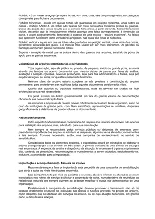 Fichário - É um móvel de aço próprio para fichas, com uma, duas, três ou quatro gavetas, ou conjugado
com gavetas para fichas e documentos.
Fichário horizontal - aquele em que as fichas são guardadas em posição horizontal, umas sobre as
outras - modelo KARDEX. As fichas são fixadas por meio de bastões metálicos presos às gavetas.
Dessa disposição das hastes resulta que a primeira ficha presa, a partir do fundo, ficará inteiramente
visível, deixando que da imediatamente inferior apareça uma faixa correspondente à dimensão da
barra, e assim sucessivamente, lembrando o aspecto de uma esteira - "arquivo-esteirinha". As faixas
que aparecem funcionam como verdadeiras projeções, nas quais são feitas as notações.
Fichário vertical - aquele em que as fichas são guardadas em posição vertical, umas atrás das outras,
geralmente separadas por guias. É o modelo mais usado por ser mais econômico. As gavetas ou
bandejas comportam grande número de fichas.
Suporte - armação de metal que se coloca dentro das gavetas dos arquivos, servindo de ponto de
apoio para as pastas suspensas.


Constituição de arquivos intermediários e permanentes
        Toda organização, seja ela pública ou privada, de pequeno, médio ou grande porte, acumula
através dos tempos um acervo documental que, mesmo depois de passar por fases de análise,
avaliação e seleção rigorosas, deve ser preservado, seja para fins administrativos e fiscais, seja por
exigências legais, ou ainda por questões meramente históricas.
      Nenhum plano de arquivo estaria completo se não previsse a constituição do arquivo
permanente, para onde devem ser recolhidos todos aqueles documentos considerados vitais.
       Quanto aos arquivos ou depósitos intermediários, estes só deverão ser criados se ficar
evidenciada a sua real necessidade.
          Em geral, existem em âmbito governamental, em face do grande volume de documentação
oficial e de sua descentralização física.
        As entidades e empresas de caráter privado dificilmente necessitam desse organismo, salvo no
caso de instituições de grande porte, com filiais, escritórios, representações ou similares, disperses
geograficamente e detentores de grande volume de documentação.


Recursos financeiros
        Outro aspecto fundamental a ser considerado diz respeito aos recursos disponíveis não apenas
para instalação dos arquivos, mas, sobretudo, para sua manutenção.
         Nem sempre os responsáveis pelos serviços públicos ou dirigentes de empresas com-
preendem a importância dos arquivos e admitem as despesas, algumas vezes elevadas, concernentes
a tais serviços. Toma-se necessária, então, uma campanha de esclarecimento no sentido de
sensibilizá-los.
        Considerados todos os elementos descritos, o especialista estará em condições de elaborar o
projeto de organização, a ser dividido em três partes. A primeira constara de uma síntese da situação
real encontrada. A segunda, de análise e diagnóstico da situação. A terceira será o plano propriamente
dito, contendo as prescrições, recomendações e procedimentos a serem adotados, estabelecendo-se,
inclusive, as prioridades para a implantação.


Implantação e acompanhamento. Manuais de arquivo
        Recomenda-se que a fase de implantação seja precedida de uma campanha de sensibilização
que atinja a todos os níveis hierárquicos envolvidos.
        Esta campanha, feita por meio de palestras e reuniões, objetiva informar as alterações a serem
introduzidas nas rotinas de serviço e solicitar a cooperação de todos, numa tentativa de neutralizar as
resistências naturais que sempre ocorrem ao se tentar modificar o status que administrativo de uma
organização.
         Paralelamente à campanha de sensibilização deve-se promover o treinamento não só do
pessoal diretamente envolvido na execução das tarefas e funções previstas no projeto de arquivo,
como daqueles que se utilizarão dos serviços de arquivo, ou de cuja atuação dependerá, em grande
parte, o êxito desses serviços.
 
