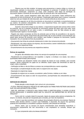 Observe que nos três modelos, há espaço para escrevermos o mesmo código ou número de
classificação colocado no documento, quando foi registrado no protocolo. E também há uma parte
denominada dístribuíção, andamento ou carga, onde anotamos cada etapa da tramitação do
documento (desde o momento de sua saída do setor de protocolo até o seu arquivamento).
      Desse modo, quando desejamos saber algo sobre um documento, basta verificarmos seu
andamento na ficha de protocolo. Se, por exemplo, a destinação dele estiver para o arquivo, é possível
sabermos sob que notação ele está arquivado, que é a mesma atribuída ao documento.
- Acréscimo da segunda via da ficha de protocolo ao documento já carimbado e encaminhamento ao
seu destino. Se existirem antecedentes, eles e suas respectivas fichas, com registro e anotações,
devem ser anexados ao documento.
        Quando o documento chegar ao seu destino, o responsável naquele setor precisa retirar a ficha
de protocolo, que só é anexada novamente ao documento quando ele seguir para outro setor. Essa
passagem do documento de um setor a outro, a redístribuição, deve ser feita através do setor
responsável pelo registro e movimentação.
- Registro dos dados constantes da ficha de protocolo para as fichas de procedência e de assunto,
rearquivando-as em seguida. Essas fichas são preenchidas não só para controlar a documentação que
passa pelos serviços de protocolo como também, para facilitar a pesquisa do documento, quando
necessário. Eis um exemplo de ficha de procedência
- Arquivamento das fichas de protocolo obedecendo à ordem dos números de protocolo.
- Recebimento, dos vários setores da empresa, dos documentos a serem redistribuídos e anotação do
novo destino nas respectivas fichas.
- Encaminhamento dos documentos aos respectivos destinos.


Rotinas de expedição
       Em geral, são adotadas estas rotinas nos serviços de expedição de uma empresa:
- Recebimento da correspondência a ser expedida: o original, o envelope e as cópias, nas cores e
quantidades determinadas pela empresa.
        Os setores que desejarem manter uma coleção de cópias em suas unidades, para consulta
imediata, devem prepará-las em papel de cor diferente. Essas cópias são devolvidas ao setor de
origem, após a expedição.
- Verificação da falta ou não de folhas ou anexos nas correspondências a serem expedidas.
- Numeração e complementação de data, tanto no original como nas cópias.
- Separação do original das cópias.
- Expedição do original com os anexos, se existirem, pelos Correios, malotes ou em mãos.
- Encaminhamento das cópias ao setor de arquivamento, acompanhadas dos antecedentes que lhes
deram origem.


SERVIÇOS DE ARQUIVO
       Preste atenção a esta situação, bem comum em uma empresa:
- FLÁVIA, PRECISO DAQUELE PROJETO DE AMPLIAÇÃO DA FIRMA PARA RETIRAR UNS DADOS
QUE VOU INCLUIR NESTE RELATÓRIO.
- MAS DR. SANTANA, O PROJETO SAIU DAQUI PARA O DIRETOR-GERAL E AGORA JÁ DEVE
ESTAR ARQUIVADO. O SENHOR QUER QUE EU SOLICITE UM EMPRÉSTIMO AO SETOR DE
ARQUIVO?
        Como você vê, o projeto citado foi arquivado, depois de passar pelos setores competentes. Do
arquivo, no entanto, ele pode ser recuperado para consultas, por meio de empréstimo.
        E isso é o que deve acontecer com qualquer documentação oficial de uma empresa. Depois de
tramitar pelos devidos setores e cumprir suas finalidades, é arquivada. No arquivo fica guardada,
podendo ser emprestada ou consultada a qualquer momento, pelo pessoal da instituição.
       Vemos, assim, que os serviços de arquivo compreendem duas atividades específicas: o
arquivamento propriamente dito dos documentos e seu empréstimo ou consulta, sempre que
necessário.
       E o que compreende cada uma dessas atividades?
 