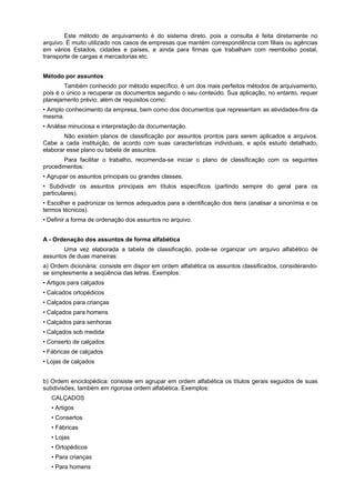 Este método de arquivamento é do sistema direto, pois a consulta é feita diretamente no
arquivo. É muito utilizado nos casos de empresas que mantém correspondência com filiais ou agências
em vários Estados, cidades e países, e ainda para firmas que trabalham com reembolso postal,
transporte de cargas e mercadorias etc.


Método por assuntos
        Também conhecido por método específico, é um dos mais perfeitos métodos de arquivamento,
pois é o único a recuperar os documentos segundo o seu conteúdo. Sua aplicação, no entanto, requer
planejamento prévio, além de requisitos como:
• Amplo conhecimento da empresa, bem como dos documentos que representam as atividades-fins da
mesma.
• Análise minuciosa e interpretação da documentação.
        Não existem planos de classificação por assuntos prontos para serem aplicados a arquivos.
Cabe a cada instituição, de acordo com suas características individuais, e após estudo detalhado,
elaborar esse plano ou tabela de assuntos.
       Para facilitar o trabalho, recomenda-se iniciar o plano de classificação com os seguintes
procedimentos:
• Agrupar os assuntos principais ou grandes classes.
• Subdividir os assuntos principais em títulos específicos (partindo sempre do geral para os
particulares).
• Escolher e padronizar os termos adequados para a identificação dos itens (analisar a sinonímia e os
termos técnicos).
• Definir a forma de ordenação dos assuntos no arquivo.


A - Ordenação dos assuntos de forma alfabética
       Uma vez elaborada a tabela de classificação, pode-se organizar um arquivo alfabético de
assuntos de duas maneiras:
a) Ordem dicionária: consiste em dispor em ordem alfabética os assuntos classificados, considerando-
se simplesmente a seqüência das letras. Exemplos:
• Artigos para calçados
• Calcados ortopédicos
• Calçados para crianças
• Calçados para homens
• Calçados para senhoras
• Calçados sob medida
• Conserto de calçados
• Fábricas de calçados
• Lojas de calçados


b) Ordem enciclopédica: consiste em agrupar em ordem alfabética os títulos gerais seguidos de suas
subdivisões, também em rigorosa ordem alfabética. Exemplos:
   CALÇADOS
   • Artigos
   • Consertos
   • Fábricas
   • Lojas
   • Ortopédicos
   • Para crianças
   • Para homens
 