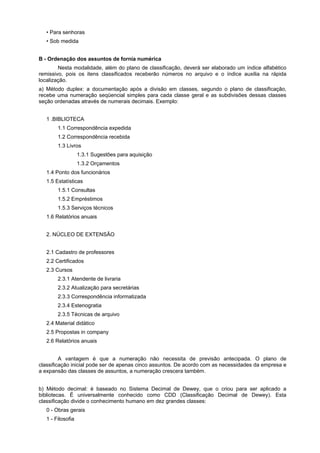 • Para senhoras
   • Sob medida


B - Ordenação dos assuntos de fornia numérica
        Nesta modalidade, além do plano de classificação, deverá ser elaborado um índice alfabético
remissivo, pois os itens classificados receberão números no arquivo e o índice auxilia na rápida
localização.
a) Método duplex: a documentação após a divisão em classes, segundo o plano de classificação,
recebe uma numeração seqüencial simples para cada classe geral e as subdivisões dessas classes
seção ordenadas através de numerais decimais. Exemplo:


   1 .BIBLIOTECA
        1.1 Correspondência expedida
        1.2 Correspondência recebida
        1.3 Livros
                   1.3.1 Sugestões para aquisição
                   1.3.2 Orçamentos
   1.4 Ponto dos funcionários
   1.5 Estatísticas
        1.5.1 Consultas
        1.5.2 Empréstimos
        1.5.3 Serviços técnicos
   1.6 Relatórios anuais


   2. NÚCLEO DE EXTENSÃO


   2.1 Cadastro de professores
   2.2 Certificados
   2.3 Cursos
        2.3.1 Atendente de livraria
        2.3.2 Atualização para secretárias
        2.3.3 Correspondência informatizada
        2.3.4 Estenogratia
        2.3.5 Técnicas de arquivo
   2.4 Material didático
   2.5 Propostas in company
   2.6 Relatórios anuais


         A vantagem é que a numeração não necessita de previsão antecipada. O plano de
classificação inicial pode ser de apenas cinco assuntos. De acordo com as necessidades da empresa e
a expansão das classes de assuntos, a numeração crescera também.


b) Método decimal: é baseado no Sistema Decimal de Dewey, que o criou para ser aplicado a
bibliotecas. É universalmente conhecido como CDD (Classificação Decimal de Dewey). Esta
classificação divide o conhecimento humano em dez grandes classes:
   0 - Obras gerais
   1 - Filosofia
 