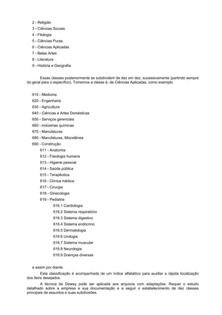 2 - Religião
   3 - Ciências Sociais
   4 - Filologia
   5 - Ciências Puras
   6 - Ciências Aplicadas
   7 - Belas Artes
   8 - Literatura
   9 - História e Geografia.


        Essas classes posteriormente se subdividem de dez em dez, sucessivamente (partindo sempre
do geral para o específico). Tomemos a classe é, de Ciências Aplicadas, como exemplo:


   610 - Medicina
   620 - Engenharia
   630 - Agricultura
   640 - Ciências e Artes Domésticas
   650 - Serviços gerenciais
   660 - Indústrias químicas
   670 - Manufaturas
   680 - Manufaturas, Miscelânea
   690 - Construção
        611 - Anatomia
        612 - Fisiologia humana
        613 - Higiene pessoal
        614 - Saúde pública
        615 - Terapêutica
        616 - Clínica médica
        617 - Cirurgia
        618 - Ginecologia
        619 - Pediatria
                   616.1 Cardiologia
                   616.2 Sistema respiratório
                   616.3 Sistema digestivo
                   616.4 Sistema endócrino
                   616.5 Dermatologia
                   616.6 Urologia
                   616.7 Sistema muscular
                   616.8 Neurologia
                   616.9 Doenças diversas


   e assim por diante.
        Esta classificação é acompanhada de um índice alfabético para auxiliar a rápida localização
dos itens desejados.
        A técnica de Dewey pode ser aplicada aos arquivos com adaptações. Requer o estudo
detalhado sobre a empresa e sua documentação e a seguir o estabelecimento de dez classes
principais de assuntos e suas subdivisões.
 