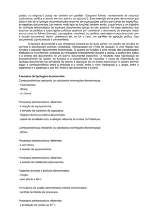 político ou religioso") possa ser também um panfleto ("pequeno folheto, normalmente de natureza
controversa, política e escrito em tom satírico ou injurioso"). Esse exemplo serve para demonstrar que
dado o fato de a tipologia documental para arquivos de organizações político-partidárias ser específica,
as espécies documentais (do mesmo modo que as funções) também serão, o que levou a um trabalho
de definição terminológica de espécies documentais típicas de tais acervos. No caso específico dos
arquivos de partidos e associações políticas optamos por considerar o documento do exemplo citado
acima como um folheto (formato) cuja espécie, manifesto ou panfleto, será determinada de acordo com
a função documental. Assim poderemos ter, se for o caso, um panfleto de agitação política (tipo
documental) cujo conteúdo é um manifesto.
         A tipologia documental a que chegamos compõe-se de duas partes: um quadro de funções de
partidos e associações políticas complexas, hierarquizado por níveis de atuação; e uma relação das
funções e espécies documentais encontradas. O quadro de funções é uma mescla das possibilidades
arroladas no nível teórico, somadas às verificadas empiricamente durante a coleta, a análise dos dados
e o arranjo dos documentos de um acervo documental específico. O resultado mais significativo do
estabelecimento do quadro de funções é a possibilidade de visualizar o modo de implantação da
tipologia documental nas atividades de arranjo e descrição de um fundo arquivístico. O quadro permite
traçar a correspondência entre a entidade e o fundo, entre o nível hierárquico e o grupo, entre o
organismo e o subgrupo e, por fim, entre o tipo documental e a série.


Exemplos de tipologias documentais
Correspondências prestando ou solicitando informações denominadas:
* memorandos;

* ofícios;

* circulares.



Processos administrativos referentes:
*à   doação de equipamentos;
*à   certidão de subsídios de deputados.
* Registro    técnico e político denominado:
* dossiê     de atividades e/ou avaliação referente às contas da Prefeitura.


Correspondências prestando ou solicitando informações denominadas:
* ofícios.



Processos administrativos referentes:
*à   convênios
*à   cessão de equipamentos.


Processos administrativos referentes:
*à   cessão de instalações para eventos.


Registros técnicos e políticos denominados:
* moção;

* voto   aberto e ético.


Formulários de gestão administrativa interna denominados:
* controle    de trâmite de processos.


Processos administrativos referentes:
*à   prestação de contas ao TCT;
 