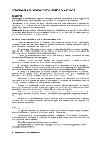 CONSERVAÇÃO PREVENTIVA DE DOCUMENTOS EM ARQUIVOS

CONCEITOS
Preservação: é um conjunto de medidas e estratégias de ordem administrativa, política e operacional
que contribuem direta ou indiretamente para a preservação da integridade dos materiais.
Conservação: é um conjunto de ações estabilizadoras que visam desacelerar o processo de
degradação de documentos ou objetos, por meio de controle ambiental e de tratamentos específicos
(higienização, reparos e acondicionamento).
Restauração: é um conjunto de medidas que objetivam a estabilização ou a reversão de danos físicos
ou químicos adquiridos pelo documento ao longo do tempo e do uso, intervindo de modo a não com-
prometer sua integridade e seu caráter histórico.


FATORES DE DETERIORAÇÃO EM ACERVOS DE ARQUIVOS
        Conhecendo-se a natureza dos materiais componentes dos acervos e seu comportamento
diante dos fatores aos quais estão expostos, torna-se bastante fácil detectar elementos nocivos e
traçar políticas de conservação para minimizá-los.
        Os acervos de bibliotecas e arquivos são em geral constituídos de livros, mapas, fotografias,
obras de arte, revistas, manuscritos etc. que utilizam, em grande parte, o papel como suporte da
informação, além de tintas das mais diversas composições.
        O papel, por mais variada que possa ser sua com posição, é formado basicamente por fibras
de celulose provenientes de diferentes origens.
         Cabe-nos, portanto, encontrar soluções que permitam oferecer o melhor conforto e
estabilidade ao suporte da maioria dos documentos, que é o papel.
       A degradação da celulose ocorre quando agentes nocivos atacam as ligações celulósicas,
rompendo-as ou fazendo com que se agreguem a elas novos componentes que, uma vez instalados
na molécula, desencadeiam reações químicas que levam ao rompimento das cadeias celulósicas.
      A acidez e a oxidação são os maiores processos de deterioração química da celulose.
Também há os agentes físicos de deterioração, responsáveis pelos danos mecânicos dos
documentos. Os mais freqüentes são os insetos, os roedores e o próprio homem.
         Resumindo, podemos dizer que consideramos agentes de deterioração dos acervos de
bibliotecas e arquivos aqueles que levam os documentos a um estado de instabilidade física ou
química, com comprometimento de sua integridade e existência.
        Embora, com muita freqüência, não possamos eliminar totalmente as causas do processo de
deterioração dos documentos, com certeza podemos diminuir consideravelmente seu ritmo, através de
cuidados com o ambiente, o manuseio, as intervenções e a higiene, entre outros.
         Antes de citar os principais fatores de degradação, torna-se indispensável dizer que existe
estreita ligação entre eles, o que faz com que o processo de deterioração tome proporções devastado-
ras.
         Para facilitar a compreensão dos efeitos nocivos nos acervos podemos classificar os agentes
de deterioração em Fatores Ambientais, Fatores Biológicos, Intervenções Impróprias, Agentes Bio-
lógicos, Furtos e Vandalismo.


1. Fatores ambientais
      Os agentes ambientais são exatamente aqueles que existem no ambiente físico do acervo:
Temperatura, Umidade Relativa do Ar, Radiação da Luz, Qualidade do Ar.
        Num levantamento cuidadoso das condições de conservação dos documentos de um acervo,
é possível identificar facilmente as conseqüências desses fatores, quando não controlados dentro de
uma margem de valores aceitável.
       Todos fazem parte do ambiente e atuam em conjunto.
       Sem a pretensão de aprofundar as explicações científicas de tais fatores, podemos resumir
suas ações da seguinte forma:


1.1 Temperatura e umidade relativa
 