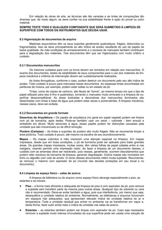 Em relação às obras de arte, as técnicas são tão variadas e as tintas de composições tão
diversas que, de modo algum, se deve confiar na sua estabilidade frente à ação do pincel ou outro
material.
SEMPRE TESTE TODO E QUALQUER COMPONENTE QUE SERÁ SUBMETIDO À LIMPEZA DE
SUPERFÍCIE COM TODOS OS INSTRUMENTOS QUE DECIDA USAR.


8.3 Higienização de documentos de arquivo
        Materiais arquivísticos têm os seus suportes geralmente quebradiços, frágeis, distorcidos ou
fragmentados. Isso se deve principalmente ao alto índice de acidez resultante do uso de papéis de
baixa qualidade. As más condições de armazenamento e o excesso de manuseio também contribuem
para a degradação dos materiais. Tais documentos têm que ser higienizados com muito critério e
cuidado.


8.3.1 Documentos manuscritos
       Os mesmos cuidados para com os livros devem ser tomados em relação aos manuscritos. O
exame dos documentos, testes de estabilidade de seus componentes para o uso dos materiais de lim-
peza mecânica e critérios de intervenção devem ser cuidadosamente realizados.
         As tintas ferrogálicas, conforme o caso, podem destruir um documento pelo seu alto índice de
acidez. Todo cuidado é pouco para manusear esses documentos. As espessas tintas encontradas em
partituras de música, por exemplo, podem estar soltas ou em estado de pó.
        Tintas, como de cópias de carbono, são fáceis de “borrar”, ao mesmo tempo em que o tipo de
papel utilizado para isso é fino e quebradiço, tornando o manuseio muito arriscado e a limpeza de su-
perfície desaconselhável. As áreas ilustradas e decorativas dos manuscritos iluminados são
desenhadas com tintas à base de água que podem estar secas e pulverulentas. A limpeza mecânica,
nesses casos, deve ser evitada.


8.3.2 Documentos em grande formato
Desenhos de Arquitetura – Os papéis de arquitetura (no geral em papel vegetal) podem ser limpos
com pó de borracha, após testes. Pode-se também usar um swob – cotonete - bem enxuto e
embebido em álcool. Muito sensíveis à água, esses papéis podem ter distorções causadas pela
umidade que são irreversíveis ou de difícil remoção.
Posters (Cartazes) – As tintas e suportes de posters são muito frágeis. Não se recomenda limpar a
área pictórica. Todo cuidado é pouco, até mesmo na escolha de seu acondicionamento.
Mapas – Os mapas coloridos à mão merecem uma atenção especial na limpeza. Em mapas
impressos, desde que em boas condições, o pó de borracha pode ser aplicado para tratar grandes
áreas. Os grandes mapas impressos, muitas vezes, têm várias folhas de papel coladas entre si nas
margens, visando permitir uma impressão maior. Ao fazer a limpeza de um documento desses, o
cuidado com as emendas deve ser redobrado, pois nessas, geralmente, ocorrem descolamentos que
podem reter resíduos de borracha da limpeza, gerando degradação. Outros mapas são montados em
linho ou algodão com cola de amido. O verso desses documentos retém muita sujidade. Recomenda-
se remover o máximo com aspirador de pó (munido das devidas proteções em seu bocal e no
documento).


8.4 Limpeza do espaço físico – salas de acervo
        A limpeza da biblioteca ou do arquivo como espaço físico abrange especialmente o piso, as
estantes e os móveis.
    Piso – a forma mais eficiente e adequada de limpeza do piso é com aspirador de pó, pois remove
    a sujidade sem transferir parte da mesma para outras áreas. Qualquer tipo de solvente ou cera
    não é recomendado. Deve-se evitar também a água, pois sua interferência, por menor que seja,
    desequilibra a umidade relativa do ambiente. Normalmente, as bibliotecas e arquivos funcionam
    em espaços não adequados, que apresentam elevado índice de umidade relativa do ar e
    temperatura. Toda a umidade residual que entrar no ambiente vai se transformar em vapor e,
    desta forma, fazer subir ainda mais o índice de umidade nas salas de acervo.
    Estantes – as estantes também podem ser limpas com aspirador de pó. Caso seja necessário
    remover a sujidade muito intensa (incrustada) da sua superfície pode ser usada uma solução de
 