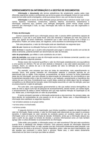GERENCIAMENTO DA INFORMAÇÃO E A GESTÃO DE DOCUMENTOS
        Informação e documento são termos polissêmicos tão amplamente usados pelos mais
diferentes segmentos sociais e profissionais que se torna quase uma obrigação indicar em que sentido
esses termos estão sendo empregados, ainda que pareça óbvio o seu uso na área de arquivos.
       Informação é um termo de difícil definição porque permeia toda a estrutura social. tudo o que
vemos, fazemos, inventamos, construímos, vestimos, falamos, escrevemos, desenhamos é
informação. Usaremos aqui, portanto, uma definição abrangente, porém menos ampla quanto
dizermos que informação é tudo, ou seja, informação são todos os dados que são organizados e
comunicados.


O Valor da Informação
      Como é possível admitir que a informação possua valor, é preciso definir parâmetros capazes de
quantificá-Io, o que não é uma tarefa trivial. Uma das maneiras é realizada por meio dos juízos de
valor, que, apesar de serem indefinidos, consideram que o valor varia de acordo com o tempo e a
perspectiva. Podem, em certos casos, ser negativos, como acontece na sobrecarga de informação.
     Sob esta perspectiva, o valor da informação pode ser classificado nos seguintes tipos:
valor de uso: baseia-se na utilização final que se fará com a informação;
valor de troca: é aquele que o usuário está preparado para pagar e variará de acordo com as leis de
oferta e demanda, podendo também ser denominado de valor de mercado;
valor de propriedade, que reflete o custo substitutivo de um bem;
valor de restrição, que surge no caso de informação secreta ou de interesse comercial, quando o uso
fica restrito apenas a algumas pessoas.
        Muitas vezes não é possível quantificar o valor da informação estabelecendo uma equivalência
a uma quantia em dinheiro. Por ser um bem abstrato e intangível, o seu valor estará associado a um
contexto. Assim, os valores de uso e de troca poderão ser úteis na definição de uma provável
equivalência monetária.
        Por exemplo, uma empresa que atua em bolsa de mercadorias, mais especificamente no
mercado futuro, terá grande interesse em informações relativas à produção agrícola de um
determinado pais ou região. Esta empresa, provavelmente, irá alocar recursos na busca sistemática
deste tipo de informação, que será utilizada na determinação de indicadores de uma tendência e que
fundamentará decisões sobre o tipo de investimento a ser realizado, caracterizando a importância dos
valores de uso e de troca. Considerando que, a partir delas, poderá ser obtido algum tipo de vantagem
competitiva ou de diferencial de mercado, estas informações assumirão um valor de restrição, para que
se possa preservar o sigilo da aplicação.
         Por outro lado, uma organização governamental ou não que realize censos demográficos, de
estilo de vida ou algum outro tipo de pesquisa de acompanhamento, deverá manter, por razões legais,
o armazenamento de dados e séries históricas sem que haja explícita intenção de exploração ou de
uso. Neste caso, a informação terá um valor de propriedade.
       O ponto principal é perceber a informação pertencendo a dois domínios. No primeiro deles, ela
deve atender às necessidades de uma pessoa ou de um grupo. Nesse caso, a disponibilização da
informação deve satisfazer os seguintes requisitos:
• ser enviada à pessoa ou ao grupo certos;
• na hora certa e no local exato;
• na forma correta.
        O segundo domínio é o da organização, que introduz questões a respeito da determinação do
valor da informação. Neste contexto, o valor da informação está relacionado ao seu papel no processo
decisório. A determinação do valor somente do conteúdo parece um corolário natural do uso da
informação como um insumo da tomada de decisão. Entretanto, ainda que a informação adquira seu
valor a partir de seu papel na tomada de decisão, o produto informacional como um todo também
agrega valor a outras atividades no processamento da informação.
        Cabe então uma questão: a informação possui um valor econômico? Ela terá valor econômico
quando levar à satisfação dos desejos humanos. Uma pequena parcela da informação disponível
constitui-se em produtos finais, ou seja, aqueles que são consumidos diretamente pelas pessoas, cujo
valor deriva-se da oferta e da procura. A porção majoritária, porém, cabe aos bens intermediários, que
são aqueles que conduzem a outros bens e serviços. Neste caso, o valor estará diretamente
relacionado ao dos bens e serviços que deles se utilizam.
 